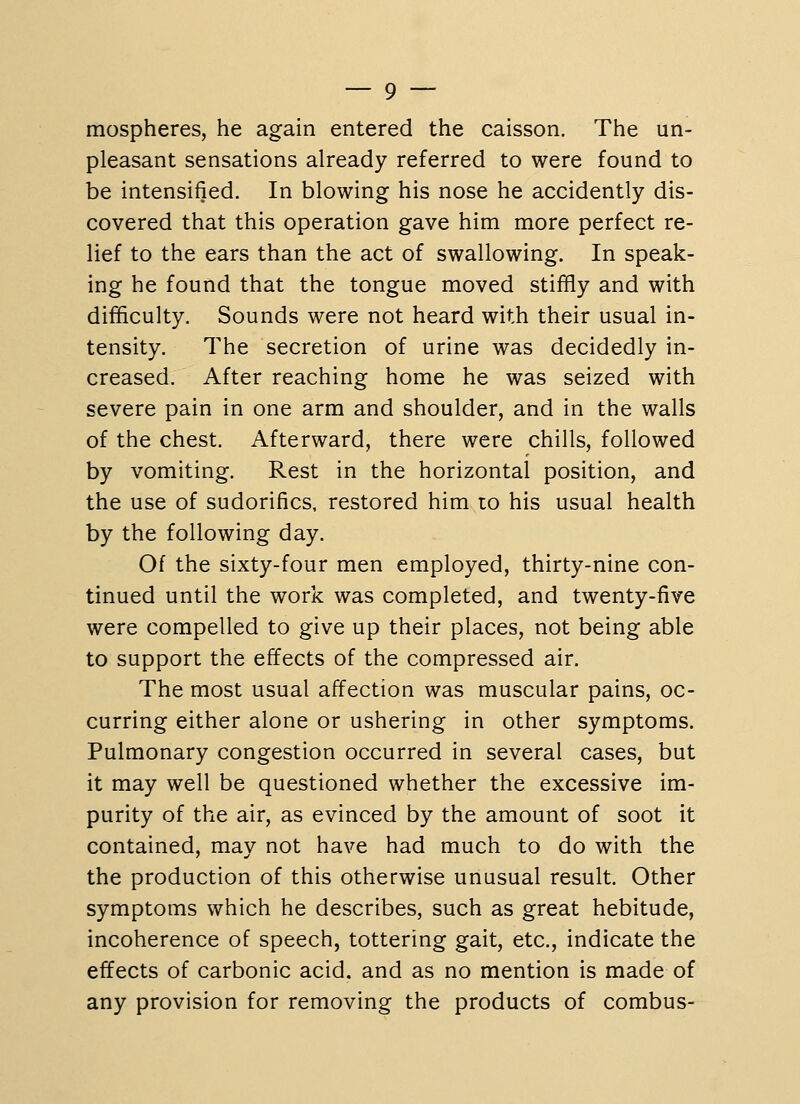 mospheres, he again entered the caisson. The un- pleasant sensations already referred to were found to be intensified. In blowing his nose he accidently dis- covered that this operation gave him more perfect re- lief to the ears than the act of swallowing. In speak- ing he found that the tongue moved stiffly and with difficulty. Sounds were not heard with their usual in- tensity. The secretion of urine was decidedly in- creased. After reaching home he was seized with severe pain in one arm and shoulder, and in the walls of the chest. Afterward, there were chills, followed by vomiting. Rest in the horizontal position, and the use of sudorifics, restored him to his usual health by the following day. Of the sixty-four men employed, thirty-nine con- tinued until the work was completed, and twenty-five were compelled to give up their places, not being able to support the effects of the compressed air. The most usual affection was muscular pains, oc- curring either alone or ushering in other symptoms. Pulmonary congestion occurred in several cases, but it may well be questioned whether the excessive im- purity of the air, as evinced by the amount of soot it contained, may not have had much to do with the the production of this otherwise unusual result. Other symptoms which he describes, such as great hebitude, incoherence of speech, tottering gait, etc., indicate the effects of carbonic acid, and as no mention is made of any provision for removing the products of combus-