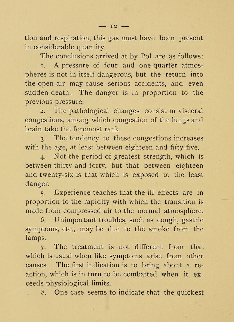 lO tion and respiration, this gas must have been present in considerable quantity. The conclusions arrived at by Pol are as follows: 1. A pressure of four and one-quarter atmos- pheres is not in itself dangerous, but the return into the open air may cause serious accidents, and even sudden death. The danger is in proportion to the previous pressure. 2. The pathological changes consist m visceral congestions, among which congestion of the lungs and brain take the foremost rank. 3. The tendency to these congestions increases with the age, at least between eighteen and fifty-five. 4. Not the period of greatest strength, which is between thirty and forty, but that between eighteen and twenty-six is that which is exposed to the least danger. 5. Experience teaches that the ill effects are in proportion to the rapidity with which the transition is made from compressed air to the normal atmosphere. 6. Unimportant troubles, such as cough, gastric symptoms, etc., may be due to the smoke from the lamps. 7. The treatment is not different from that which is usual when like symptoms arise from other causes. The first indication is to bring about a re- action, which is in turn to be combatted when it ex- ceeds physiological limits.