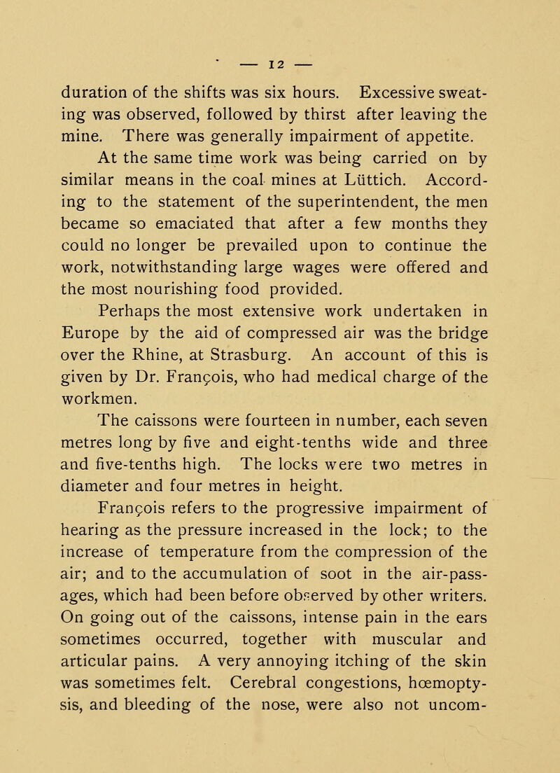 duration of the shifts was six hours. Excessive sweat- ing was observed, followed by thirst after leaving the mine. There was generally impairment of appetite. At the same time work was being carried on by similar means in the coal mines at Liittich. Accord- ing to the statement of the superintendent, the men became so emaciated that after a few months they could no longer be prevailed upon to continue the work, notwithstanding large wages were offered and the most nourishing food provided. Perhaps the most extensive work undertaken in Europe by the aid of compressed air was the bridge over the Rhine, at Strasburg. An account of this is given by Dr. Frangois, who had medical charge of the workmen. The caissons were fourteen in number, each seven metres long by five and eight-tenths wide and three and five-tenths high. The locks were two metres in diameter and four metres in height. Frangois refers to the progressive impairment of hearing as the pressure increased in the lock; to the increase of temperature from the compression of the air; and to the accumulation of soot in the air-pass- ages, which had been before obf^erved by other writers. On going out of the caissons, intense pain in the ears sometimes occurred, together with muscular and articular pains. A very annoying itching of the skin was sometimes felt. Cerebral congestions, hoemopty- sis, and bleeding of the nose, were also not uncom-