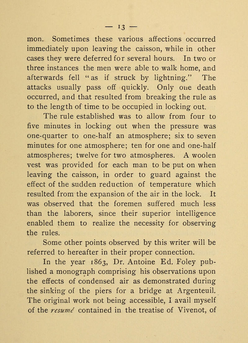 mon. Sometimes these various affections occurred immediately upon leaving the caisson, while in other cases they were deferred for several hours. In two or three instances the men were able to walk home, and afterwards fell  as if struck by lightning. The attacks usually pass off quickly. Only one death occurred, and that resulted from breaking the rule as to the length of time to be occupied in locking out. The rule established was to allow from four to five minutes in locking out when the pressure was one-quarter to one-half an atmosphere; six to seven minutes for one atmosphere; ten for one and one-half atmospheres; twelve for two atmospheres. A woolen vest was provided for each man to be put on when leaving the caisson, in order to guard against the effect of the sudden reduction of temperature which resulted from the expansion of the air in the lock. It was observed that the foremen suffered much less than the laborers, since their superior intelligence enabled them to realize the necessity for observing the rules. Some other points observed by this writer will be referred to hereafter in their proper connection. In the year 1863, Dr. Antoine Ed. Foley pub- lished a monograph comprising his observations upon the effects of condensed air as demonstrated during the sinking of the piers for a bridge at Argenteuil. The original work not being accessible, I avail myself of the resume contained in the treatise of Vivenot, of