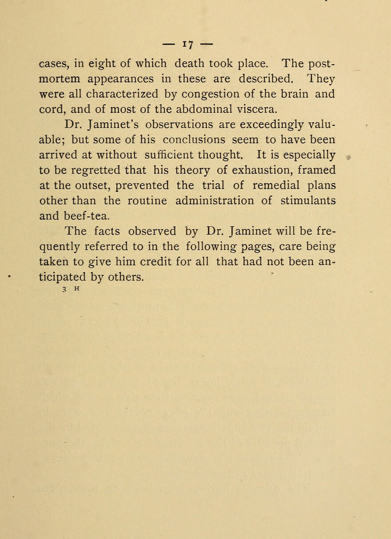 cases, in eight of which death took place. The post- mortem appearances in these are described. They were all characterized by congestion of the brain and cord, and of most of the abdominal viscera. Dr. Jaminet's observations are exceedingly valu- able; but some of his conclusions seem to have been arrived at without sufficient thought. It is especially to be regretted that his theory of exhaustion, framed at the outset, prevented the trial of remedial plans other than the routine administration of stimulants and beef-tea. The facts observed by Dr. Jaminet will be fre- quently referred to in the following pages, care being taken to give him credit for all that had not been an- ticipated by others.