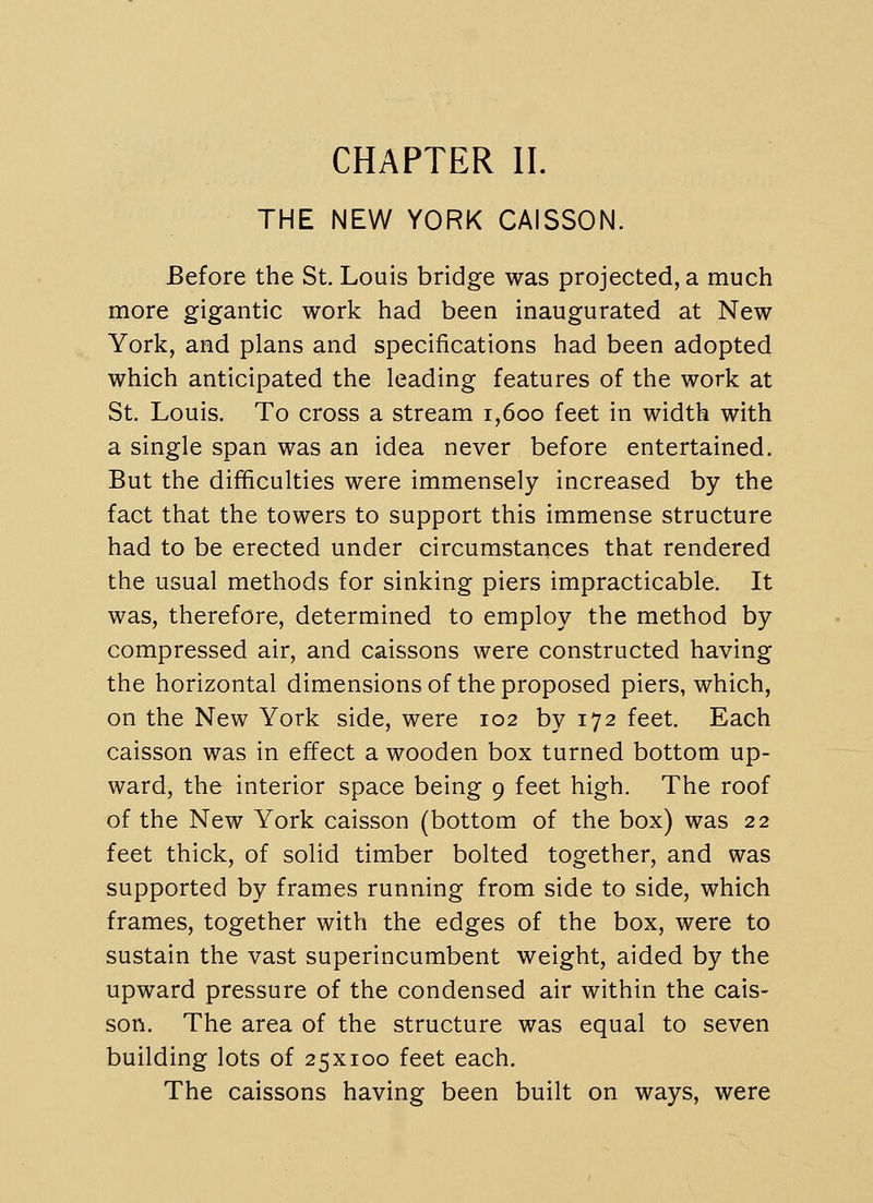 CHAPTER II. THE NEW YORK CAISSON. Before the St. Louis bridge was projected, a much more gigantic work had been inaugurated at New York, and plans and specifications had been adopted which anticipated the leading features of the work at St. Louis. To cross a stream i,6oo feet in width with a single span was an idea never before entertained. But the difficulties were immensely increased by the fact that the towers to support this immense structure had to be erected under circumstances that rendered the usual methods for sinking piers impracticable. It was, therefore, determined to employ the method by compressed air, and caissons were constructed having the horizontal dimensions of the proposed piers, which, on the New York side, were 102 by 172 feet. Each caisson was in effect a wooden box turned bottom up- ward, the interior space being 9 feet high. The roof of the New York caisson (bottom of the box) was 22 feet thick, of solid timber bolted together, and was supported by frames running from side to side, which frames, together with the edges of the box, were to sustain the vast superincumbent weight, aided by the upward pressure of the condensed air within the cais- son. The area of the structure was equal to seven building lots of 25x100 feet each. The caissons having been built on ways, were