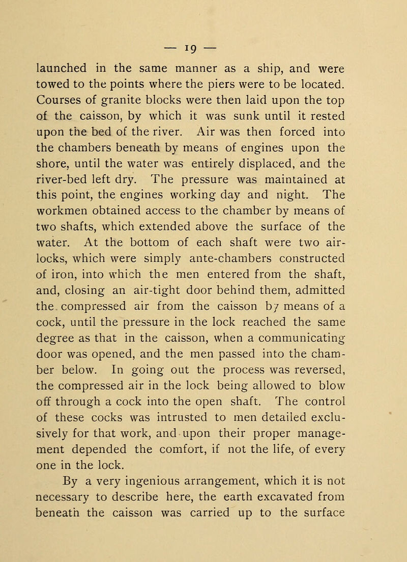 launched in the same manner as a ship, and were towed to the points where the piers were to be located. Courses of granite blocks were then laid upon the top of the caisson, by which it was sunk until it rested upon the bed of the river. Air was then forced into the chambers beneath by means of engines upon the shore, until the water was entirely displaced, and the river-bed left dry. The pressure was maintained at this point, the engines working day and night. The workmen obtained access to the chamber by means of two shafts, which extended above the surface of the water. At the bottom of each shaft were two air- locks, which were simply ante-chambers constructed of iron, into which the men entered from the shaft, and, closing an air-tight door behind them, admitted the compressed air from the caisson b/ means of a cock, until the pressure in the lock reached the same degree as that in the caisson, when a communicating door was opened, and the men passed into the cham- ber below. In going out the process was reversed, the compressed air in the lock being allowed to blow off through a cock into the open shaft. The control of these cocks was intrusted to men detailed exclu- sively for that work, and upon their proper manage- ment depended the comfort, if not the life, of every one in the lock. By a very ingenious arrangement, which it is not necessary to describe here, the earth excavated from beneath the caisson was carried up to the surface