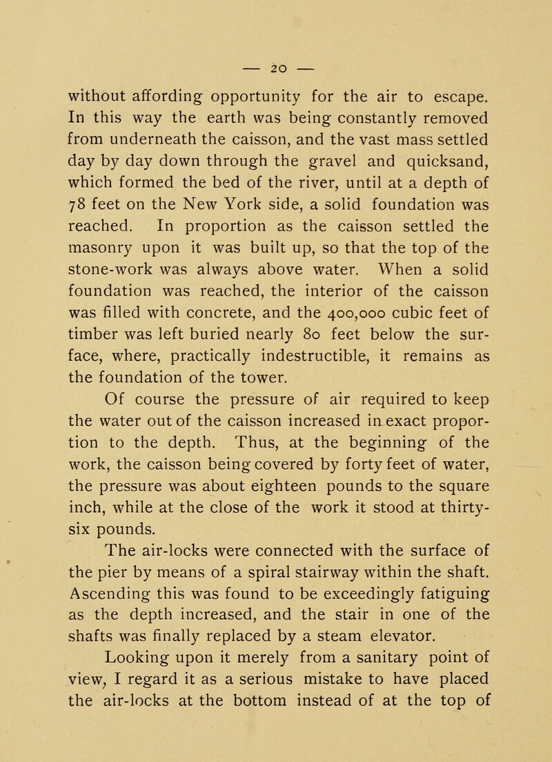 without affording opportunity for the air to escape. In this way the earth was being constantly removed from underneath the caisson, and the vast mass settled day by day down through the gravel and quicksand, which formed the bed of the river, until at a depth of 78 feet on the New York side, a solid foundation was reached. In proportion as the caisson settled the masonry upon it was built up, so that the top of the stone-work was always above water. When a solid foundation was reached, the interior of the caisson was filled with concrete, and the 400,000 cubic feet of timber was left buried nearly 80 feet below the sur- face, where, practically indestructible, it remains as the foundation of the tower. Of course the pressure of air required to keep the water out of the caisson increased in exact propor- tion to the depth. Thus, at the beginning of the work, the caisson being covered by forty feet of water, the pressure was about eighteen pounds to the square inch, while at the close of the work it stood at thirty- six pounds. The air-locks were connected with the surface of the pier by means of a spiral stairway within the shaft. Ascending this was found to be exceedingly fatiguing as the depth increased, and the stair in one of the shafts was finally replaced by a steam elevator. Looking upon it merely from a sanitary point of view^ I regard it as a serious mistake to have placed the air-locks at the bottom instead of at the top of