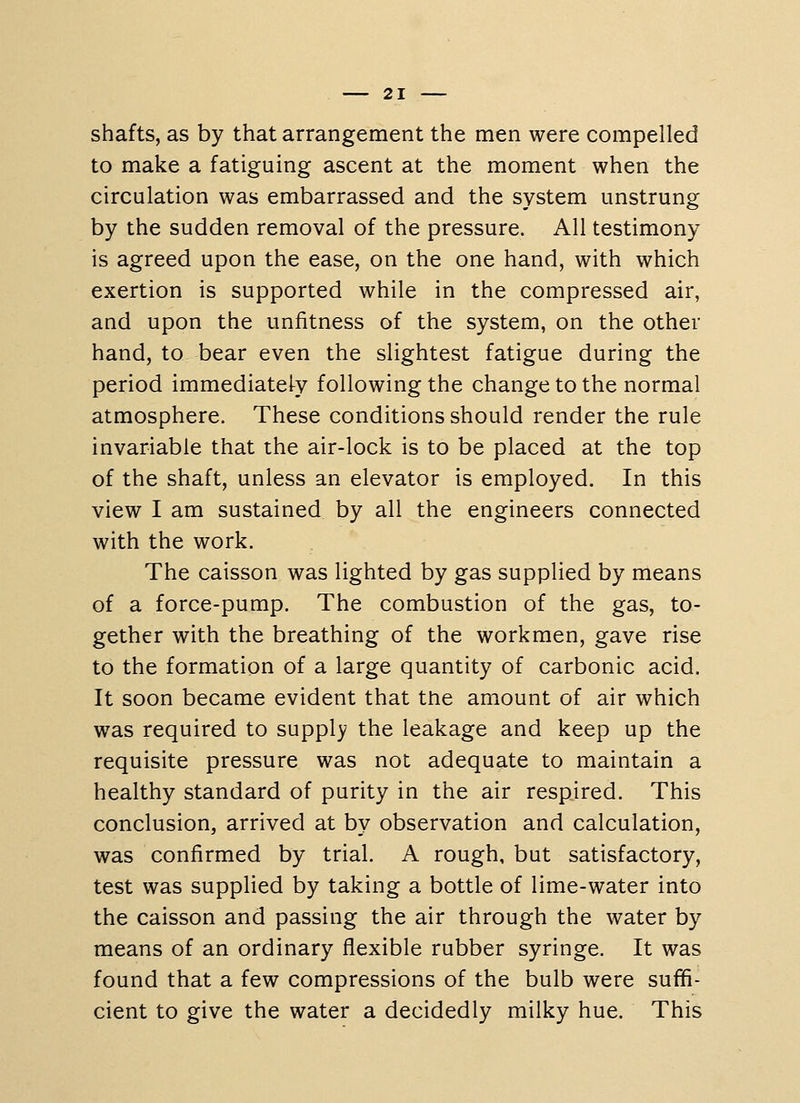 shafts, as by that arrangement the men were compelled to make a fatiguing ascent at the moment when the circulation was embarrassed and the system unstrung by the sudden removal of the pressure. All testimony is agreed upon the ease, on the one hand, with which exertion is supported while in the compressed air, and upon the unfitness of the system, on the other hand, to bear even the slightest fatigue during the period immediately following the change to the normal atmosphere. These conditions should render the rule invariable that the air-lock is to be placed at the top of the shaft, unless an elevator is employed. In this view I am sustained by all the engineers connected with the work. The caisson was lighted by gas supplied by means of a force-pump. The combustion of the gas, to- gether with the breathing of the workmen, gave rise to the formation of a large quantity of carbonic acid. It soon became evident that the amount of air which was required to supply the leakage and keep up the requisite pressure was not adequate to maintain a healthy standard of purity in the air respired. This conclusion, arrived at by observation and calculation, was confirmed by trial. A rough, but satisfactory, test was supplied by taking a bottle of lime-water into the caisson and passing the air through the water by means of an ordinary flexible rubber syringe. It was found that a few compressions of the bulb were suffi- cient to give the water a decidedly milky hue. This