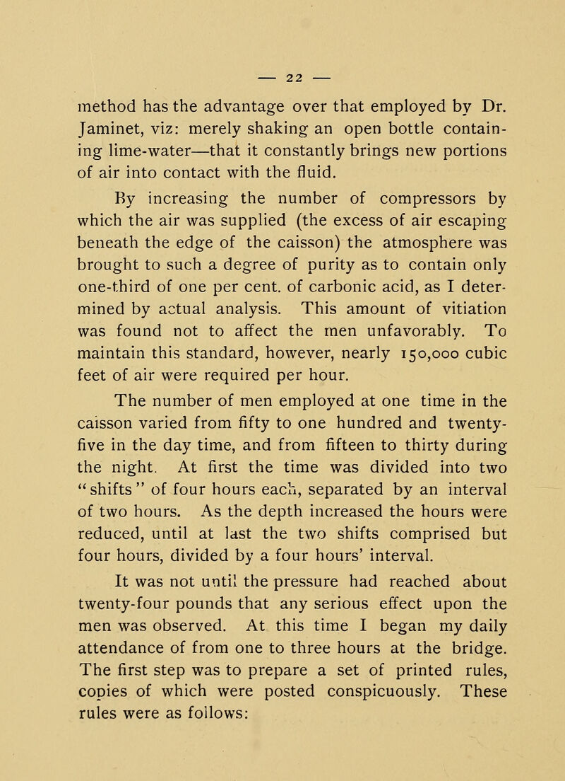 method has the advantage over that employed by Dr. Jaminet, viz: merely shaking an open bottle contain- ing lime-water—that it constantly brings new portions of air into contact with the fluid. By increasing the number of compressors by which the air was supplied (the excess of air escaping beneath the edge of the caisson) the atmosphere was brought to such a degree of purity as to contain only one-third of one per cent, of carbonic acid, as I deter- mined by actual analysis. This amount of vitiation was found not to affect the men unfavorably. To maintain this standard, however, nearly 150,000 cubic feet of air were required per hour. The number of men employed at one time in the caisson varied from fifty to one hundred and twenty- five in the day time, and from fifteen to thirty during the night. At first the time was divided into two shifts of four hours each, separated by an interval of two hours. As the depth increased the hours were reduced, until at last the two shifts comprised but four hours, divided by a four hours' interval. It was not until the pressure had reached about twenty-four pounds that any serious effect upon the men was observed. At this time I began my daily attendance of from one to three hours at the bridge. The first step was to prepare a set of printed rules, copies of which were posted conspicuously. These rules were as follows: