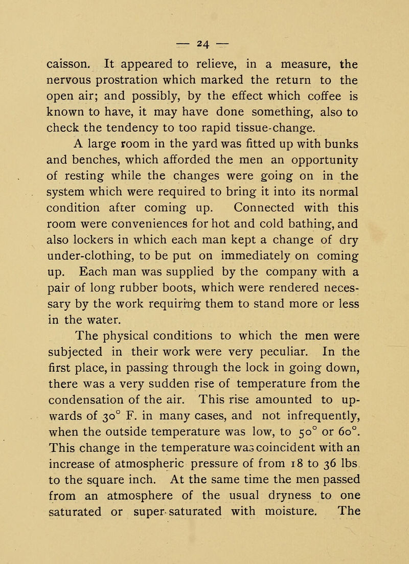 caisson. It appeared to relieve, in a measure, the nervous prostration which marked the return to the open air; and possibly, by the effect which coffee is known to have, it may have done something, also to check the tendency to too rapid tissue-change. A large room in the yard was fitted up with bunks and benches, which afforded the men an opportunity of resting while the changes were going on in the system which were required to bring it into its normal condition after coming up. Connected with this room were conveniences for hot and cold bathing, and also lockers in which each man kept a change of dry under-clothing, to be put on immediately on coming up. Each man was supplied by the company with a pair of long rubber boots, which were rendered neces- sary by the work requiri^ng them to stand more or less in the water. The physical conditions to which the men were subjected in their work were very peculiar. In the first place, in passing through the lock in going down, there was a very sudden rise of temperature from the condensation of the air. This rise amounted to up- wards of 30° F. in many cases, and not infrequently, when the outside temperature was low, to 50° or 60°. This change in the temperature was coincident with an increase of atmospheric pressure of from 18 to 36 lbs to the square inch. At the same time the men passed from an atmosphere of the usual dryness to one saturated or supersaturated with moisture. The