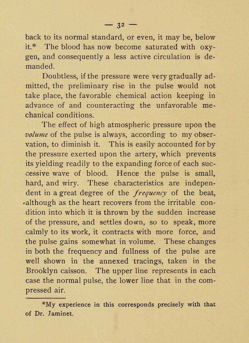 back to its normal standard, or even, it may be, below it.* The blood has now become saturated with oxy- gen, and consequently a less active circulation is de- manded. Doubtless, if the pressure were very gradually ad- mitted, the preliminary rise in the pulse would not take place, the favorable chemical action keeping in advance of and counteracting the unfavorable me- chanical conditions. The effect of high atmospheric pressure upon the volume of the pulse is always, according to my obser- vation, to diminish it. This is easily accounted for by the pressure exerted upon the artery, which prevents its yielding readily to the expanding force of each suc- cessive wave of blood. Hence the pulse is small, hard, and wiry. These characteristics are indepen- dent in a great degree of the frequency of the beat, ^although as the heart recovers from the irritable con- dition into which it is thrown by the sudden increase of the pressure, and settles down, so to speak, more calmly to its work, it contracts with more force, and the pulse gains somewhat in volume. These changes in both the frequency and fullness of the pulse are well shown in the annexed tracings, taken in the Brooklyn caisson. The upper line represents in each case the normal pulse, the lower line that in the com- pressed air. *My experience in this corresponds precisely with that of Dr. Jaminet.