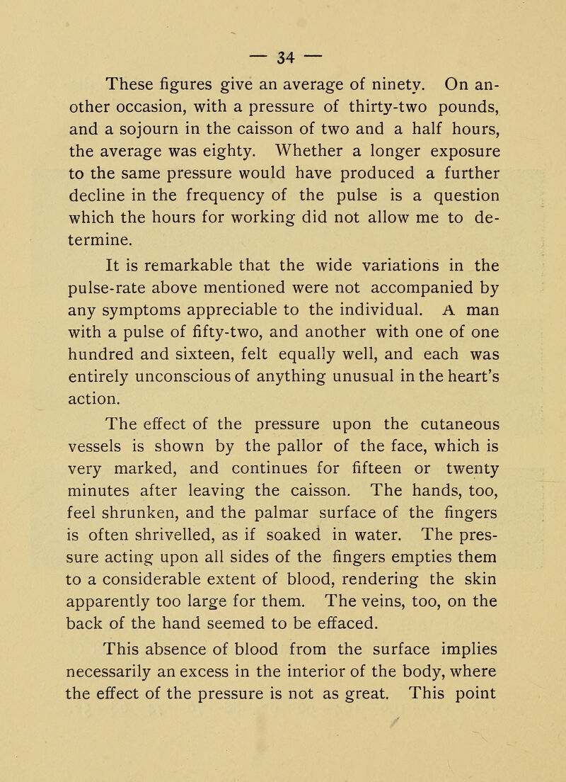 These figures give an average of ninety. On an- other occasion, with a pressure of thirty-two pounds, and a sojourn in the caisson of two and a half hours, the average was eighty. Whether a longer exposure to the same pressure would have produced a further decline in the frequency of the pulse is a question which the hours for working did not allow me to de- termine. It is remarkable that the wide variations in the pulse-rate above mentioned were not accompanied by any symptoms appreciable to the individual. A man with a pulse of fifty-two, and another with one of one hundred and sixteen, felt equally well, and each was entirely unconscious of anything unusual in the heart's action. The effect of the pressure upon the cutaneous vessels is shown by the pallor of the face, which is very marked, and continues for fifteen or twenty minutes after leaving the caisson. The hands, too, feel shrunken, and the palmar surface of the fingers is often shrivelled, as if soaked in water. The pres- sure acting upon all sides of the fingers empties them to a considerable extent of blood, rendering the skin apparently too large for them. The veins, too, on the back of the hand seemed to be effaced. This absence of blood from the surface implies necessarily an excess in the interior of the body, where the effect of the pressure is not as great. This point