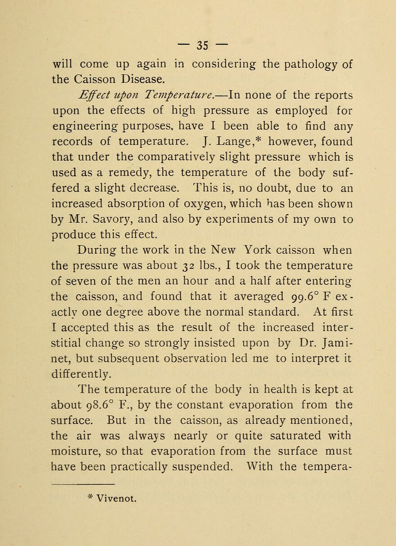 will come up again in considering the pathology of the Caisson Disease. Effect upon Temperature.—In none of the reports upon the effects of high pressure as employed for engineering purposes, have I been able to find any records of temperature. J. Lange,* however, found that under the comparatively slight pressure which is used as a remedy, the temperature of the body suf- fered a slight decrease. This is, no doubt, due to an increased absorption of oxygen, which has been shown by Mr. Savory, and also by experiments of my own to produce this effect. During the work in the New York caisson when the pressure was about 32 lbs., I took the temperature of seven of the men an hour and a half after entering the caisson, and found that it averaged 99.6° F ex- actly one degree above the normal standard. At first I accepted this as the result of the increased inter- stitial change so strongly insisted upon by Dr. Jami- net, but subsequent observation led me to interpret it differently. The temperature of the body in health is kept at about 98.6° F., by the constant evaporation from the surface. But in the caisson, as already mentioned, the air was always nearly or quite saturated with moisture, so that evaporation from the surface must have been practically suspended. With the tempera- * Vivenot.