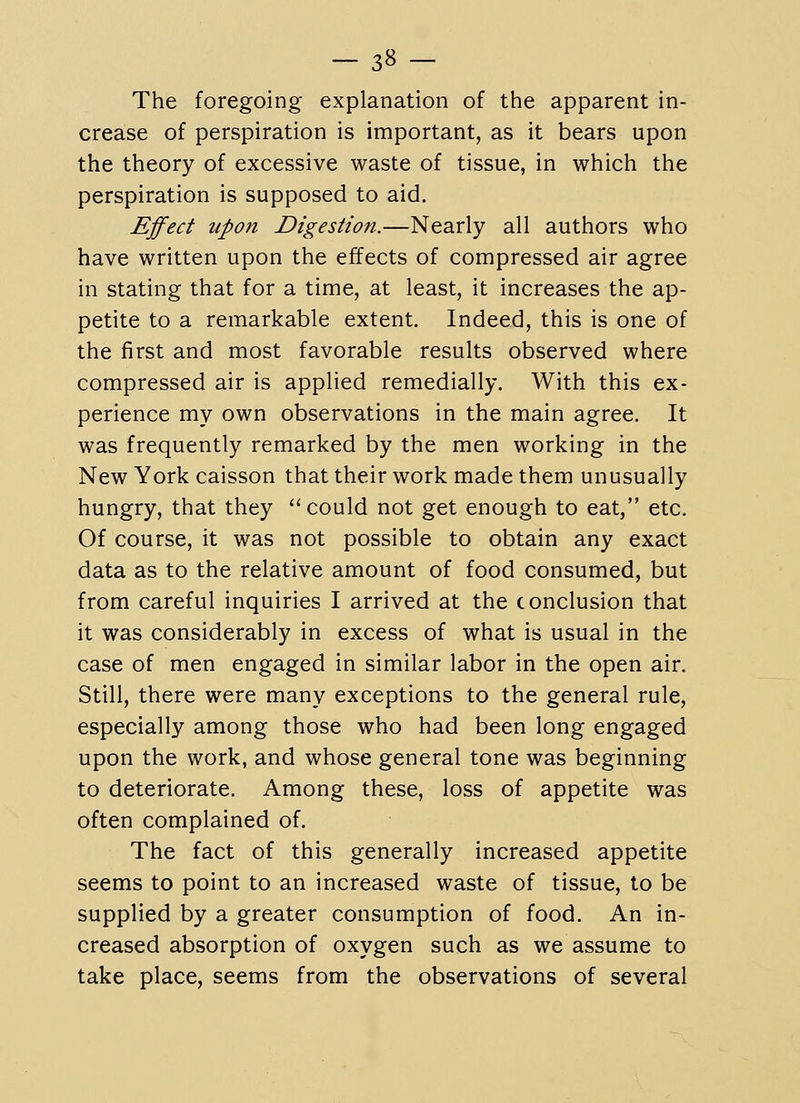 -38- The foregoing explanation of the apparent in- crease of perspiration is important, as it bears upon the theory of excessive waste of tissue, in which the perspiration is supposed to aid. Effect upon Digestion.—Nearly all authors who have written upon the effects of compressed air agree in stating that for a time, at least, it increases the ap- petite to a remarkable extent. Indeed, this is one of the first and most favorable results observed where compressed air is applied remedially. With this ex- perience my own observations in the main agree. It was frequently remarked by the men working in the New York caisson that their work made them unusually hungry, that they could not get enough to eat, etc. Of course, it was not possible to obtain any exact data as to the relative amount of food consumed, but from careful inquiries I arrived at the conclusion that it was considerably in excess of what is usual in the case of men engaged in similar labor in the open air. Still, there were many exceptions to the general rule, especially among those who had been long engaged upon the work, and whose general tone was beginning to deteriorate. Among these, loss of appetite was often complained of. The fact of this generally increased appetite seems to point to an increased waste of tissue, to be supplied by a greater consumption of food. An in- creased absorption of oxygen such as we assume to take place, seems from the observations of several