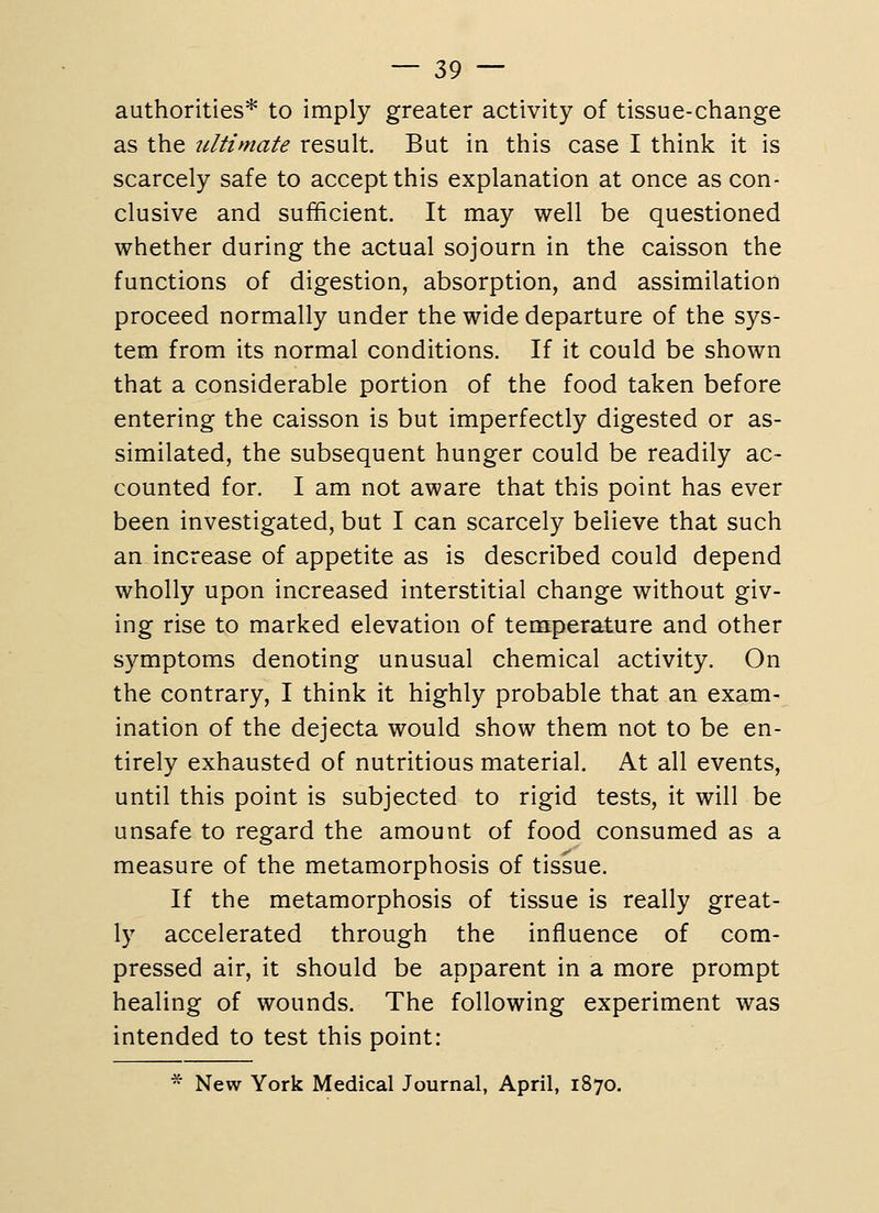 authorities* to imply greater activity of tissue-change as the ultimate result. But in this case I think it is scarcely safe to accept this explanation at once as con- clusive and sufficient. It may well be questioned whether during the actual sojourn in the caisson the functions of digestion, absorption, and assimilation proceed normally under the wide departure of the sys- tem from its normal conditions. If it could be shown that a considerable portion of the food taken before entering the caisson is but imperfectly digested or as- similated, the subsequent hunger could be readily ac- counted for. I am not aware that this point has ever been investigated, but I can scarcely believe that such an increase of appetite as is described could depend wholly upon increased interstitial change without giv- ing rise to marked elevation of temperature and other symptoms denoting unusual chemical activity. On the contrary, I think it highly probable that an exam- ination of the dejecta would show them not to be en- tirely exhausted of nutritious material. At all events, until this point is subjected to rigid tests, it will be unsafe to regard the amount of food consumed as a measure of the metamorphosis of tissue. If the metamorphosis of tissue is really great- ly accelerated through the influence of com- pressed air, it should be apparent in a more prompt healing of wounds. The following experiment was intended to test this point:  New York Medical Journal, April, 1870.