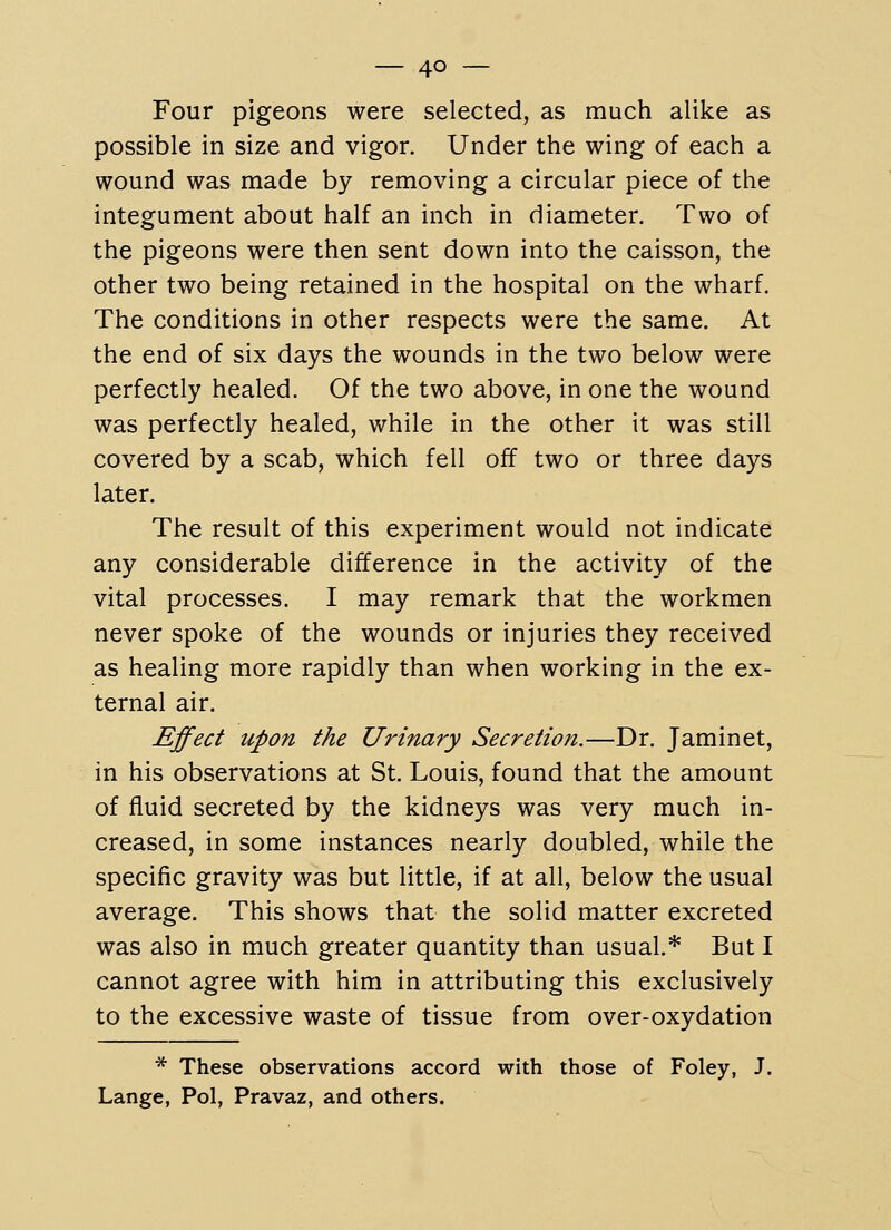 Four pigeons were selected, as much alike as possible in size and vigor. Under the wing of each a wound was made by removing a circular piece of the integument about half an inch in diameter. Two of the pigeons were then sent down into the caisson, the other two being retained in the hospital on the wharf. The conditions in other respects were the same. At the end of six days the wounds in the two below were perfectly healed. Of the two above, in one the wound was perfectly healed, while in the other it was still covered by a scab, which fell off two or three days later. The result of this experiment would not indicate any considerable difference in the activity of the vital processes. I may remark that the workmen never spoke of the wounds or injuries they received as healing more rapidly than when working in the ex- ternal air. Effect upon the Urinary Secretion.—Dr. Jaminet, in his observations at St. Louis, found that the amount of fluid secreted by the kidneys was very much in- creased, in some instances nearly doubled, while the specific gravity was but little, if at all, below the usual average. This shows that the solid matter excreted was also in much greater quantity than usual.* But I cannot agree with him in attributing this exclusively to the excessive waste of tissue from over-oxydation * These observations accord with those of Foley, J. Lange, Pol, Pravaz, and others.