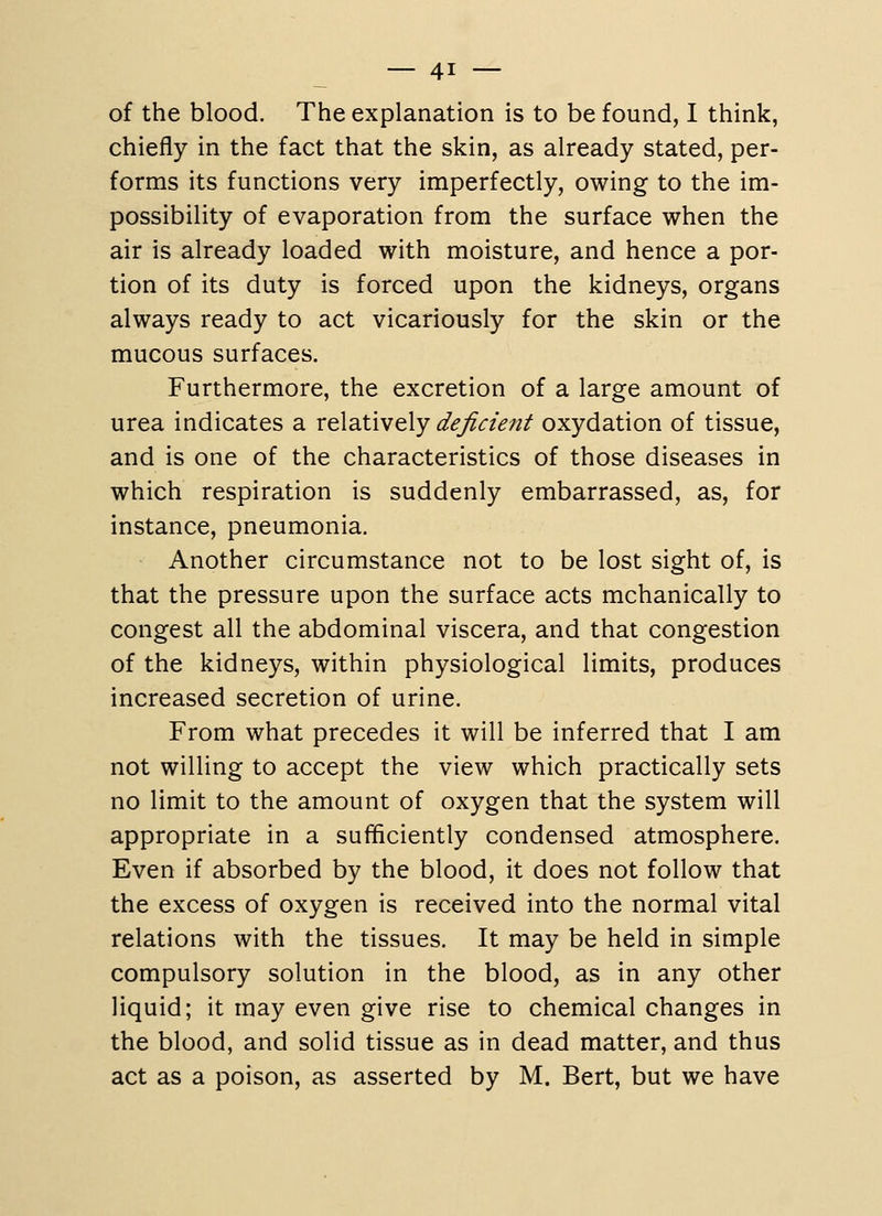 of the blood. The explanation is to be found, I think, chiefly in the fact that the skin, as already stated, per- forms its functions very imperfectly, owing to the im- possibility of evaporation from the surface when the air is already loaded with moisture, and hence a por- tion of its duty is forced upon the kidneys, organs always ready to act vicariously for the skin or the mucous surfaces. Furthermore, the excretion of a large amount of urea indicates a relatively deficient oxydation of tissue, and is one of the characteristics of those diseases in which respiration is suddenly embarrassed, as, for instance, pneumonia. Another circumstance not to be lost sight of, is that the pressure upon the surface acts mchanically to congest all the abdominal viscera, and that congestion of the kidneys, within physiological limits, produces increased secretion of urine. From what precedes it will be inferred that I am not willing to accept the view which practically sets no limit to the amount of oxygen that the system will appropriate in a sufficiently condensed atmosphere. Even if absorbed by the blood, it does not follow that the excess of oxygen is received into the normal vital relations with the tissues. It may be held in simple compulsory solution in the blood, as in any other liquid; it may even give rise to chemical changes in the blood, and solid tissue as in dead matter, and thus act as a poison, as asserted by M. Bert, but we have