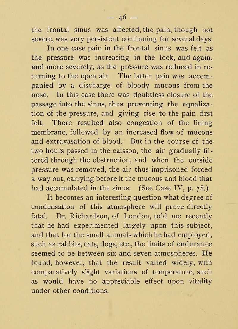 the frontal sinus was affected, the pain, though not severe, was very persistent continuing for several days. In one case pain in the frontal sinus was felt as the pressure was increasing in the lock, and again, and more severely, as the pressure was reduced in re- turning to the open air. The latter pain was accom- panied by a discharge of bloody mucous from the nose. In this case there was doubtless closure of the passage into the sinus, thus preventing the equaliza- tion of the pressure, and giving rise to the pain first felt. There resulted also congestion of the lining membrane, followed by an increased flow of mucous and extravasation of blood. But in the course of the two hours passed in the caisson, the air gradually fil- tered through the obstruction, and when the outside pressure was removed, the air thus imprisoned forced a way out, carrying before it the mucous and blood that had accumulated in the sinus. (See Case IV, p. 78.) It becomes an interesting question what degree of condensation of this atmosphere will prove directly fatal. Dr. Richardson, of London, told me recently that he had experimented largely upon this subject, and that for the small animals which he had employed, such as rabbits, cats, dogs, etc., the limits of endurance seemed to be between six and seven atmospheres. He found, however, that the result varied widely, with comparatively slight variations of temperature, such as would have no appreciable effect upon vitality under other conditions.