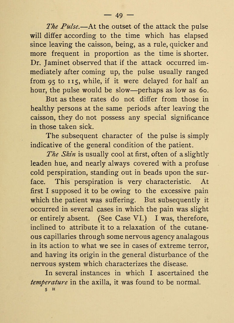 2'he Pulse.—At the outset of the attack the pulse will differ according to the time which has elapsed since leaving the caisson, being, as a rule, quicker and more frequent in proportion as the time is shorter. Dr. Jaminet observed that if the attack occurred im- mediately after coming up, the pulse usually ranged from 95 to 115, while, if it were delayed for half an hour, the pulse would be slow—perhaps as low as 60. But as these rates do not differ from those in healthy persons at the same periods after leaving the caisson, they do not possess any special significance in those taken sick. The subsequent character of the pulse is simply indicative of the general condition of the patient. The Skin is usually cool at first, often of a slightly leaden hue, and nearly always covered with a profuse cold perspiration, standing out in beads upon the sur- face. This perspiration is very characteristic. At first I supposed it to be owing to the excessive pain which the patient was suffering. But subsequently it occurred in several cases in which the pain was slight or entirely absent. (See Case VI.) I was, therefore, inclined to attribute it to a relaxation of the cutane- ous capillaries through some nervous agency analagous in its action to what we see in cases of extreme terror, and having its origin in the general disturbance of the nervous system which characterizes the disease. In several instances in which I ascertained the temperature in the axilla, it was found to be normal. S H