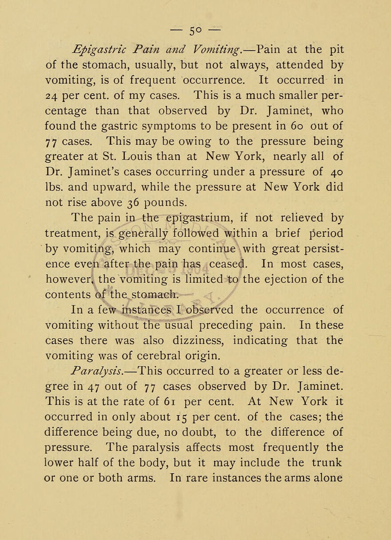 Epigastric Pain and Voftiitiftg.—Pain at the pit of the stomach, usually, but not always, attended by vomiting, is of frequent occurrence. It occurred in 24 per cent, of my cases. This is a much smaller per- centage than that observed by Dr. Jaminet, who found the gastric symptoms to be present in 60 out of 77 cases. This may be owing to the pressure being greater at St. Louis than at New York, nearly all of Dr. Jaminet's cases occurring under a pressure of 40 lbs. and upward, while the pressure at New York did not rise above 36 pounds. The pain in the epigastrium, if not relieved by treatment, is generally followed within a brief period by vomiting, which may continue with great persist- ence even after the pain has ceased. In most cases, however, the vomiting is limited to the ejection of the contents of the stomach. <^ . y In a few instances I observed the occurrence of vomiting without the usual preceding pain. In these cases there was also dizziness, indicating that the vomiting was of cerebral origin. Paralysis.—This occurred to a greater or less de- gree in 47 out of 77 cases observed by Dr. Jaminet. This is at the rate of 61 per cent. At New York it occurred in only about 15 per cent, of the cases; the difference being due, no doubt, to the difference of pressure. The paralysis affects most frequently the lower half of the body, but it may include the trunk or one or both arms. In rare instances the arms alone