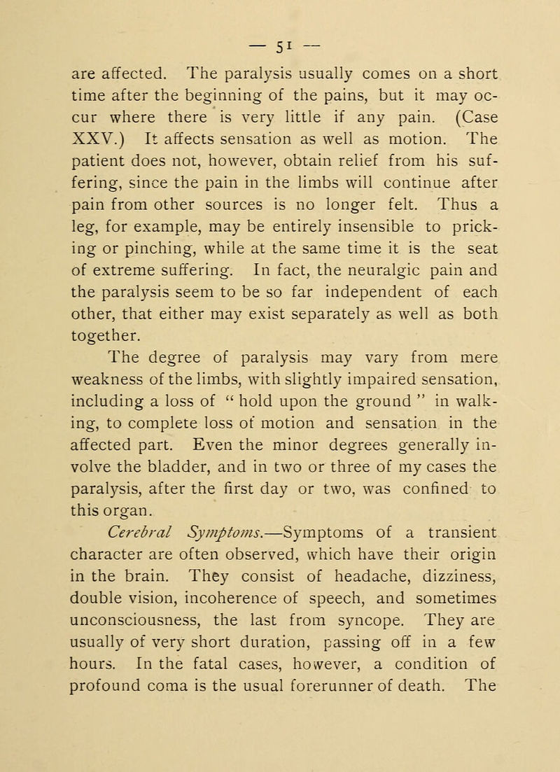 are affected. The paralysis usually comes on a short time after the beginning of the pains, but it may oc- cur where there is very little if any pain. (Case XXV.) It affects sensation as well as motion. The patient does not, however, obtain relief from his suf- fering, since the pain in the limbs will continue after pain from other sources is no longer felt. Thus a leg, for example, may be entirely insensible to prick- ing or pinching, while at the same time it is the seat of extreme suffering. In fact, the neuralgic pain and the paralysis seem to be so far independent of each other, that either may exist separately as well as both together. The degree of paralysis may vary from mere weakness of the limbs, with slightly impaired sensation, including a loss of  hold upon the ground  in walk- ing, to complete loss of motion and sensation in the affected part. Even the minor degrees generally in- volve the bladder, and in two or three of my cases the paralysis, after the first day or two, was confined to this organ. Cerebral Symptoms.—Symptoms of a transient character are often observed, which have their origin in the brain. They consist of headache, dizziness, double vision, incoherence of speech, and sometimes unconsciousness, the last from syncope. They are usually of very short duration, passing off in a few hours. In the fatal cases, however, a condition of profound coma is the usual forerunner of death. The