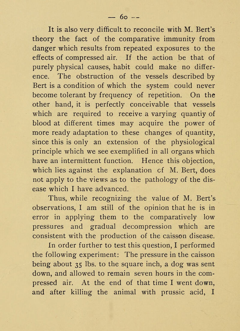 It is also very difficult to reconcile with M. Bert's theory the fact of the comparative immunity from danger which results from repeated exposures to the effects of compressed air. If the action be that of purely physical causes, habit could make no differ- ence. The obstruction of the vessels described by Bert is a condition of which the system could never become tolerant by frequency of repetition. On the other hand, it is perfectly conceivable that vessels which are required to receive a varying quantiy of blood at different times may acquire the power of more ready adaptation to these changes of quantity, since this is only an extension of the physiological principle which we see exemplified in all organs which have an intermittent function. Hence this objection, which lies against the explanation cf M. Bert, does not apply to the views as to the pathology of the dis- ease which I have advanced. Thus, while recognizing the value of M. Bert's observations, I am still of the opinion that he is in error in applying them to the comparatively low pressures and gradual decompression which are consistent with the production of the caisson disease. In order further to test this question, I performed the following experiment: The pressure in the caisson being about 35 lbs. to the square inch, a dog was sent down, and allowed to remain seven hours in the com- pressed air. At the end of that time I went down, and after killing the animal with prussic acid, I