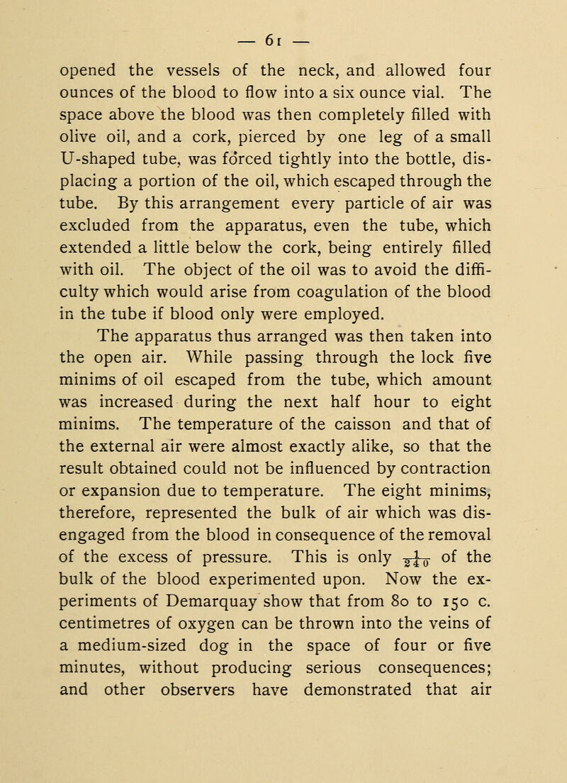 opened the vessels of the neck, and allowed four ounces of the blood to flow into a six ounce vial. The space above the blood was then completely filled with olive oil, and a cork, pierced by one leg of a small U-shaped tube, was forced tightly into the bottle, dis- placing a portion of the oil, which escaped through the tube. By this arrangement every particle of air was excluded from the apparatus, even the tube, which extended a little below the cork, being entirely filled with oil. The object of the oil was to avoid the diffi- culty which would arise from coagulation of the blood in the tube if blood only were employed. The apparatus thus arranged was then taken into the open air. While passing through the lock five minims of oil escaped from the tube, which amount was increased during the next half hour to eight minims. The temperature of the caisson and that of the external air were almost exactly alike, so that the result obtained could not be influenced by contraction or expansion due to temperature. The eight minims, therefore, represented the bulk of air which was dis- engaged from the blood in consequence of the removal of the excess of pressure. This is only ^^ of the bulk of the blood experimented upon. Now the ex- periments of Demarquay show that from 80 to 150 c. centimetres of oxygen can be thrown into the veins of a medium-sized dog in the space of four or five minutes, without producing serious consequences; and other observers have demonstrated that air