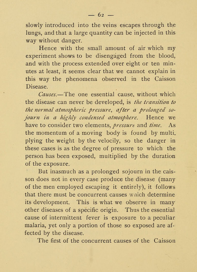 slowly introduced into the veins escapes through the lungs, and that a large quantity can be injected in this way without danger. Hence with the small amount of air which my experiment shows to be disengaged from the blood, and with the process extended over eight or ten min- utes at least, it seems clear that we cannot explain in this way the phenomena observed in the Caisson Disease. Causes.—The one essential cause, without which the disease can never be developed, is the transition to the normal atmospheric pressure, after a prolonged so- journ in a highly condensed atmosphere. Hence we have to consider two elements, pressure and time. As the momentum of a moving body is found by multi. plying the weight by the velocily, so the danger in these cases is as the degree of pressure to which the person has been exposed, multiplied by the duration of the exposure. But inasmuch as a prolonged sojourn in the cais- son does not in every case produce the disease (many of the men employed escaping it entirely), it follows that there must be concurrent causes waich determine its development. This is what we observe in many other diseases of a specific origin. Thus the essential cause of intermittent fever is exposure to a peculiar malaria, yet only a portion of those so exposed are af- fected by the disease. The first of the concurrent causes of the Caisson