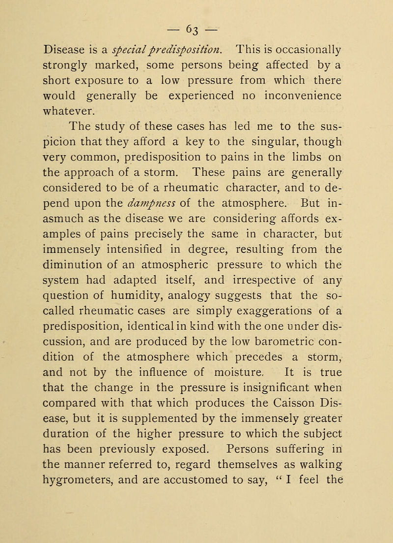 Disease is a special predisposition. This is occasionally strongly marked, some persons being affected by a short exposure to a low pressure from which there would generally be experienced no inconvenience whatever. The study of these cases has led me to the sus- picion that they afford a key to the singular, though very common, predisposition to pains in the limbs on the approach of a storm. These pains are generally considered to be of a rheumatic character, and to de- pend upon the dampness of the atmosphere. But in- asmuch as the disease we are considering affords ex- amples of pains precisely the same in character, but immensely intensified in degree, resulting from the diminution of an atmospheric pressure to which the system had adapted itself, and irrespective of any question of humidity, analogy suggests that the so- called rheumatic cases are simply exaggerations of a predisposition, identical in kind with the one under dis- cussion, and are produced by the low barometric con- dition of the atmosphere which precedes a storm, and not by the influence of moisture. It is true that the change in the pressure is insignificant when compared with that which produces the Caisson Dis- ease, but it is supplemented by the immensely greater duration of the higher pressure to which the subject has been previously exposed. Persons suffering in the manner referred to, regard themselves as walking hygrometers, and are accustomed to say,  I feel the