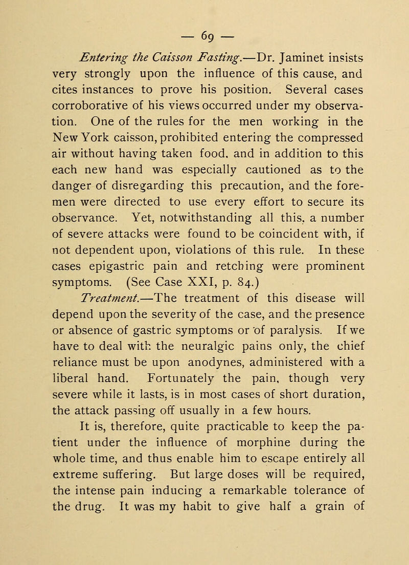 - 69- Entering the Caisson Fasting.—Dr. Jaminet insists very strongly upon the influence of this cause, and cites instances to prove his position. Several cases corroborative of his views occurred under my observa- tion. One of the rules for the men working in the New York caisson, prohibited entering the compressed air without having taken food, and in addition to this each new hand was especially cautioned as to the danger of disregarding this precaution, and the fore- men were directed to use every effort to secure its observance. Yet, notwithstanding all this, a number of severe attacks were found to be coincident with, if not dependent upon, violations of this rule. In these cases epigastric pain and retching were prominent symptoms. (See Case XXI, p. 84.) Treatment.—The treatment of this disease will depend upon the severity of the case, and the presence or absence of gastric symptoms or of paralysis. If we have to deal with the neuralgic pains only, the chief reliance must be upon anodynes, administered with a liberal hand. Fortunately the pain, though very severe while it lasts, is in most cases of short duration, the attack passing off usually in a few hours. It is, therefore, quite practicable to keep the pa- tient under the influence of morphine during the whole time, and thus enable him to escape entirely all extreme suffering. But large doses will be required, the intense pain inducing a remarkable tolerance of the drug. It was my habit to give half a grain of