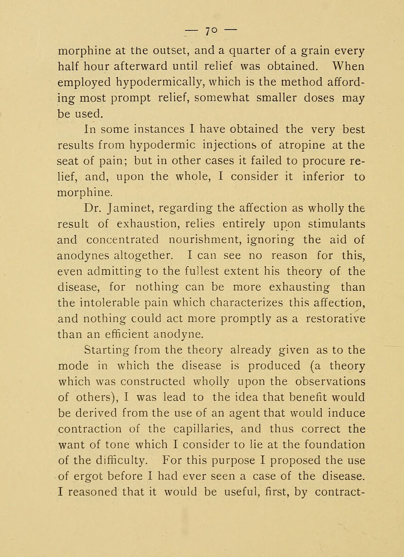 morphine at the outset, and a quarter of a grain every half hour afterward until relief was obtained. When employed hypodermically, which is the method afford- ing most prompt relief, somewhat smaller doses may be used. In some instances I have obtained the very best results from hypodermic injections of atropine at the seat of pain; but in other cases it failed to procure re- lief, and, upon the whole, I consider it inferior to morphine. Dr. Jaminet, regarding the affection as wholly the result of exhaustion, relies entirely upon stimulants and concentrated nourishment, ignoring the aid of anodynes altogether. I can see no reason for this, even admitting to the fullest extent his theory of the disease, for nothing can be more exhausting than the intolerable pain which characterizes this affection, and nothing could act more promptly as a restorative than an efficient anodyne. Starting from the theory already given as to the mode in which the disease is produced (a theory which was constructed wholly upon the observations of others), I was lead to the idea that benefit would be derived from the use of an agent that would induce contraction of the capillaries, and thus correct the want of tone which I consider to lie at the foundation of the difficulty. For this purpose I proposed the use of ergot before I had ever seen a case of the disease. I reasoned that it would be useful, first, by contract-