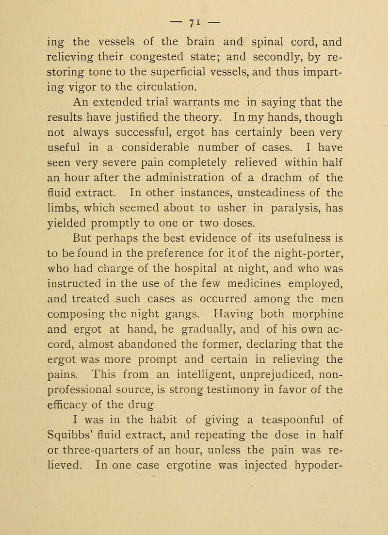 ing the vessels of the brain and spinal cord, and relieving their congested state; and secondly, by re- storing tone to the superficial vessels, and thus impart- ing vigor to the circulation. An extended trial warrants me in saying that the results have justified the theory. In my hands, though not always successful, ergot has certainly been very useful in a considerable number of cases. I have seen very severe pain completely relieved within half an hour after the administration of a drachm of the fluid extract. In other instances, unsteadiness of the limbs, which seemed about to usher in paralysis, has yielded promptly to one or two doses. But perhaps the best evidence of its usefulness is to be found in the preference for it of the night-porter, who had charge of the hospital at night, and who was instructed in the use of the few medicines employed, and treated such cases as occurred among the men composing the night gangs. Having both morphine and ergot at hand, he gradually, and of his own ac- cord, almost abandoned the former, declaring that the ergot was more prompt and certain in relieving the pains. This from an intelligent, unprejudiced, non- professional source, is strong testimony in favor of the efficacy of the drug I was in the habit of giving a teaspoonful of Squibbs' fluid extract, and repeating the dose in half or three-quarters of an hour, unless the pain was re- lieved. In one case ergotine was injected hypoder-