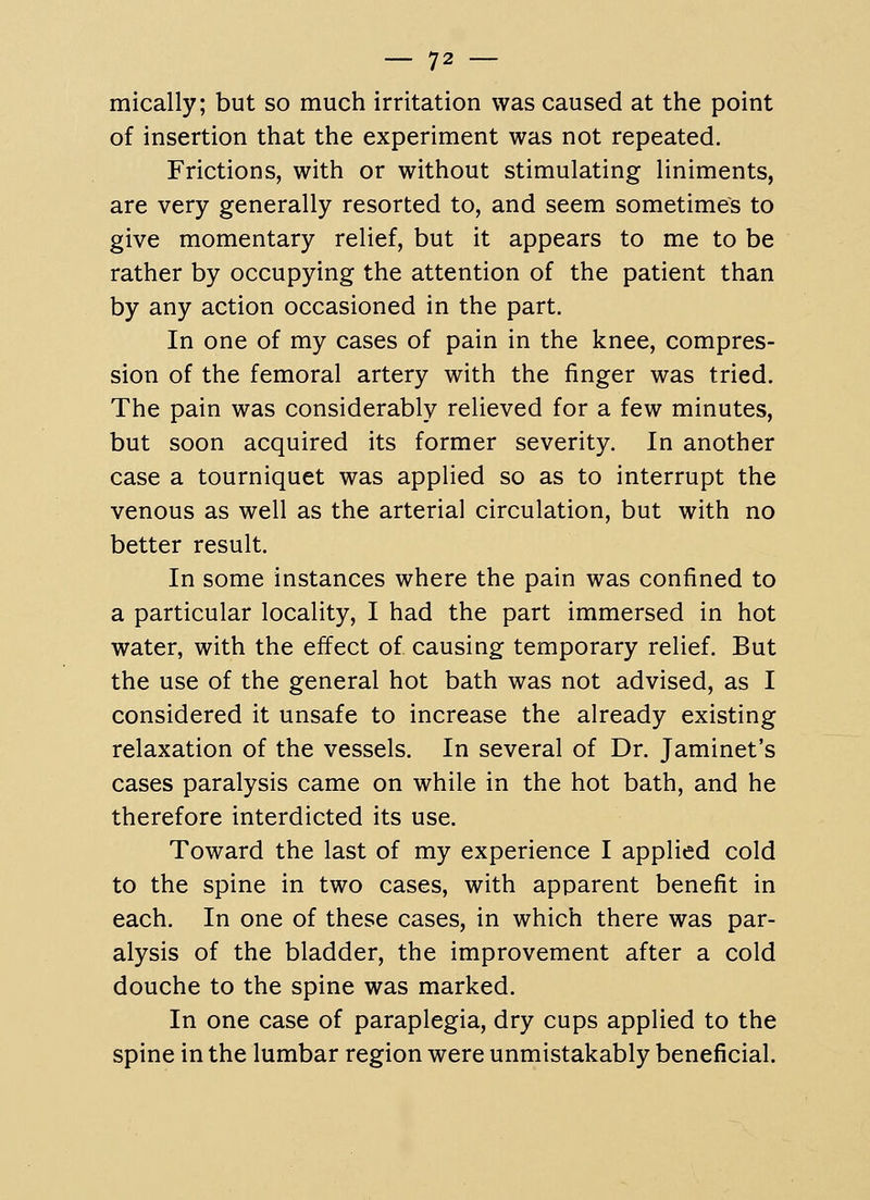 mically; but so much irritation was caused at the point of insertion that the experiment was not repeated. Frictions, with or without stimulating liniments, are very generally resorted to, and seem sometimes to give momentary relief, but it appears to me to be rather by occupying the attention of the patient than by any action occasioned in the part. In one of my cases of pain in the knee, compres- sion of the femoral artery with the finger was tried. The pain was considerably relieved for a few minutes, but soon acquired its former severity. In another case a tourniquet was applied so as to interrupt the venous as well as the arterial circulation, but with no better result. In some instances where the pain was confined to a particular locality, I had the part immersed in hot water, with the effect of causing temporary relief. But the use of the general hot bath was not advised, as I considered it unsafe to increase the already existing relaxation of the vessels. In several of Dr. Jaminet's cases paralysis came on while in the hot bath, and he therefore interdicted its use. Toward the last of my experience I applied cold to the spine in two cases, with apparent benefit in each. In one of these cases, in which there was par- alysis of the bladder, the improvement after a cold douche to the spine was marked. In one case of paraplegia, dry cups applied to the spine in the lumbar region were unmistakably beneficial.