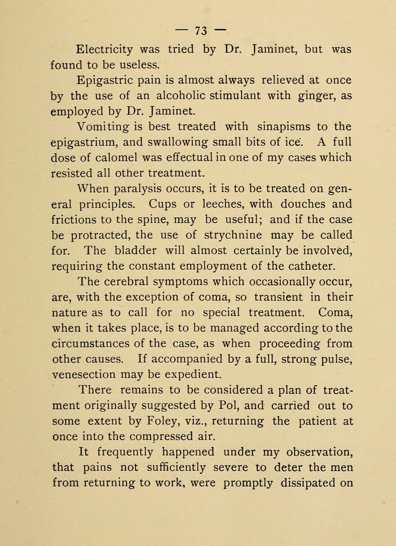 Electricity was tried by Dr. Jaminet, but was found to be useless. Epigastric pain is almost always relieved at once by the use of an alcoholic stimulant with ginger, as employed by Dr. Jaminet. Vomiting is best treated with sinapisms to the epigastrium, and swallowing small bits of ice. A full dose of calomel was effectual in one of my cases which resisted all other treatment. When paralysis occurs, it is to be treated on gen- eral principles. Cups or leeches, with douches and frictions to the spine, may be useful; and if the case be protracted, the use of strychnine may be called for. The bladder will almost certainly be involved, requiring the constant employment of the catheter. The cerebral symptoms which occasionally occur, are, with the exception of coma, so transient in their nature as to call for no special treatment. Coma, when it takes place, is to be managed according to the circumstances of the case, as when proceeding from other causes. If accompanied by a full, strong pulse, venesection may be expedient. There remains to be considered a plan of treat- ment originally suggested by Pol, and carried out to some extent by Foley, viz., returning the patient at once into the compressed air. It frequently happened under my observation, that pains not sufficiently severe to deter the men from returning to work, were promptly dissipated on