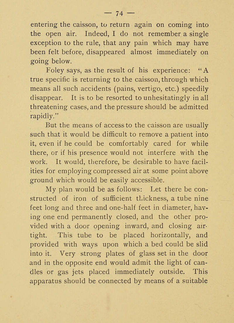 entering the caisson, to return again on coming into the open air. Indeed, I do not remember a single exception to the rule, that any pain which may have been felt before, disappeared almost immediately on going below. Foley says, as the result of his experience: A true specific is returning to the caisson, through which means all such accidents (pains, vertigo, etc.) speedily disappear. It is to be resorted to unhesitatingly in all threatening cases, and the pressure should be admitted rapidly. But the means of access to the caisson are usually such that it would be difficult to remove a patient into it, even if he could be comfortably cared for while there, or if his presence would not interfere with the work. It would, therefore, be desirable to have facil- ities for employing compressed air at some point above ground which would be easily accessible. My plan would be as follows: Let there be con- structed of iron of sufficient thickness, a tube nine feet long and three and one-half feet in diameter, hav- ing one end permanently closed, and the other pro- vided with a door opening inward, and closing air- tight. This tube to be placed horizontally, and provided with ways upon which a bed could be slid into it. Very strong plates of glass set in the door and in the opposite end would admit the light of can- dles or gas jets placed immediately outside. This apparatus should be connected by means of a suitable