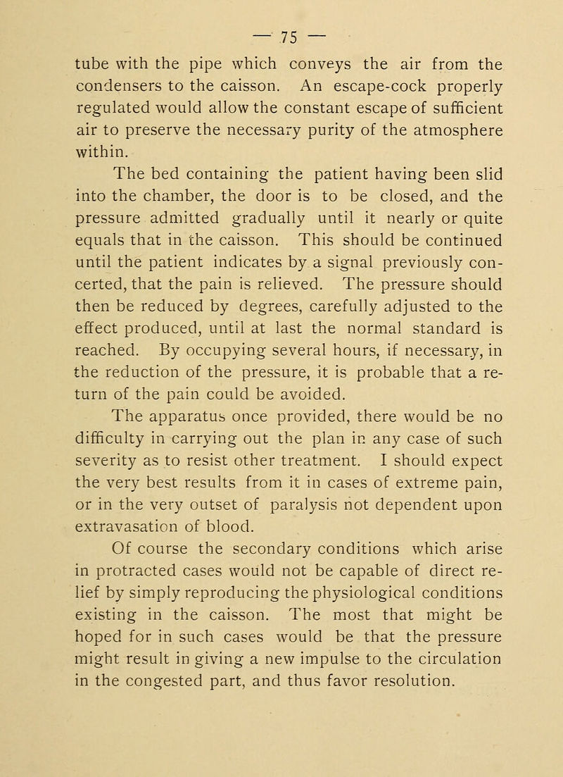 tube with the pipe which conveys the air from the condensers to the caisson. An escape-cock properly regulated would allow the constant escape of sufficient air to preserve the necessary purity of the atmosphere within. The bed containing the patient having been slid into the chamber, the door is to be closed, and the pressure admitted gradually until it nearly or quite equals that in the caisson. This should be continued until the patient indicates by a signal previously con- certed, that the pain is relieved. The pressure should then be reduced by degrees, carefully adjusted to the effect produced, until at last the normal standard is reached. By occupying several hours, if necessary, in the reduction of the pressure, it is probable that a re- turn of the pain could be avoided. The apparatus once provided, there would be no difficulty in carrying out the plan in any case of such severity as to resist other treatment. I should expect the very best results from it in cases of extreme pain, or in the very outset of paralysis not dependent upon extravasation of blood. Of course the secondary conditions which arise in protracted cases would not be capable of direct re- lief by simply reproducing the physiological conditions existing in the caisson. The most that might be hoped for in such cases would be that the pressure might result in giving a new impulse to the circulation in the congested part, and thus favor resolution.