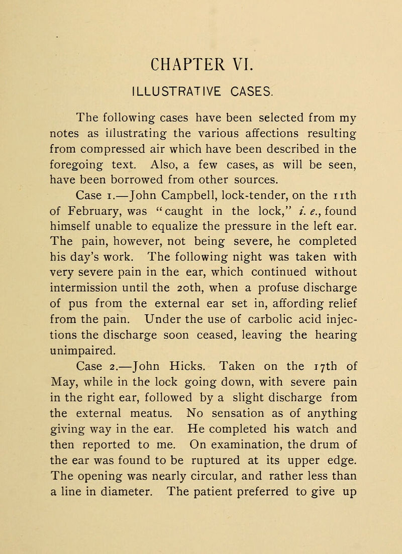 CHAPTER VI. ILLUSTRATIVE CASES. The following cases have been selected from my notes as illustrating the various affections resulting from compressed air which have been described in the foregoing text Also, a few cases, as will be seen, have been borrowed from other sources. Case I.—John Campbell, lock-tender, on the nth of February, was caught in the lock, /. ^., found himself unable to equalize the pressure in the left ear. The pain, however, not being severe, he completed his day's work. The following night was taken with very severe pain in the ear, which continued without intermission until the 20th, when a profuse discharge of pus from the external ear set in, affording relief from the pain. Under the use of carbolic acid injec- tions the discharge soon ceased, leaving the hearing unimpaired. Case 2.—John Hicks. Taken on the 17th of May, while in the lock going down, with severe pain in the right ear, followed by a slight discharge from the external meatus. No sensation as of anything giving way in the ear. He completed his watch and then reported to me. On examination, the drum of the ear was found to be ruptured at its upper edge. The opening was nearly circular, and rather less than a line in diameter. The patient preferred to give up