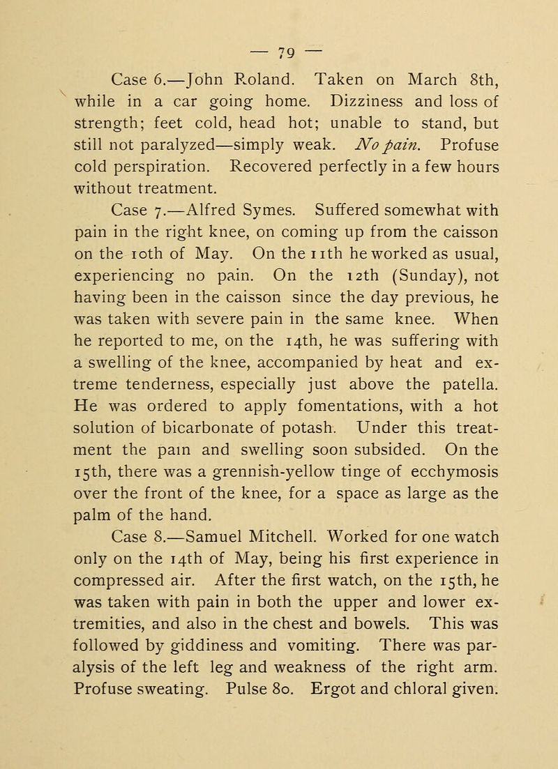Case 6.—John Roland. Taken on March 8th, while in a car going home. Dizziness and loss of strength; feet cold, head hot; unable to stand, but still not paralyzed—simply weak. No pain. Profuse cold perspiration. Recovered perfectly in a few hours without treatment. Case 7.—Alfred Symes. Suffered somewhat with pain in the right knee, on coming up from the caisson on the loth of May. On the nth he worked as usual, experiencing no pain. On the 12th (Sunday), not having been in the caisson since the day previous, he was taken with severe pain in the same knee. When he reported to me, on the 14th, he was suffering with a swelling of the knee, accompanied by heat and ex- treme tenderness, especially just above the patella. He was ordered to apply fomentations, with a hot solution of bicarbonate of potash. Under this treat- ment the pam and swelling soon subsided. On the 15th, there was a grennish-yellow tinge of ecchymosis over the front of the knee, for a space as large as the palm of the hand. Case 8.—Samuel Mitchell. Worked for one watch only on the 14th of May, being his first experience in compressed air. After the first watch, on the 15th, he was taken with pain in both the upper and lower ex- tremities, and also in the chest and bowels. This was followed by giddiness and vomiting. There was par- alysis of the left leg and weakness of the right arm. Profuse sweating. Pulse 80. Ergot and chloral given.