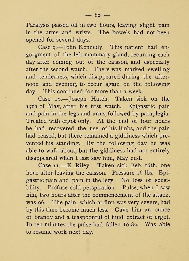 Paralysis passed off in two hours, leaving slight pain in the arms and wrists. The bowels had not been opened for several days. Case 9.—John Kennedy. This patient had en- gorgment of the left mammary gland, recurring each day after coming out of the caisson, and especially after the second watch. There was marked swelling and tenderness, which disappeared during the after- noon and evening, to recur again on the following day. This continued for more than a week. Case 10.—Joseph Hatch. Taken sick on the 17th of May, after his first watch. Epigastric pain and pain in the legs and arms, followed by paraplegia. Treated with ergot only. At the end of four hours he had recovered the use of his limbs, and the pain had ceased, but there remained a giddiness which pre- vented his standing. By the following day he was able to walk about, but the giddiness had not entirely disappeared when I last saw him, May 21st. Case II.—E. Riley. Taken sick Feb. i6th, one hour after leaving the caisson. Pressure 16 lbs. Epi- gastric pain and pain in the legs. No loss of sensi- bility. Profuse cold perspiration. Pulse, when I saw him, two hours after the commencement of the attack, was 96. The pain, which at first was very severe, had by this time become much less. Gave him an ounce of brandy and a teaspoonful of fluid extract of ergot. In ten minutes the pulse had fallen to 82. Was able to resume work next day.