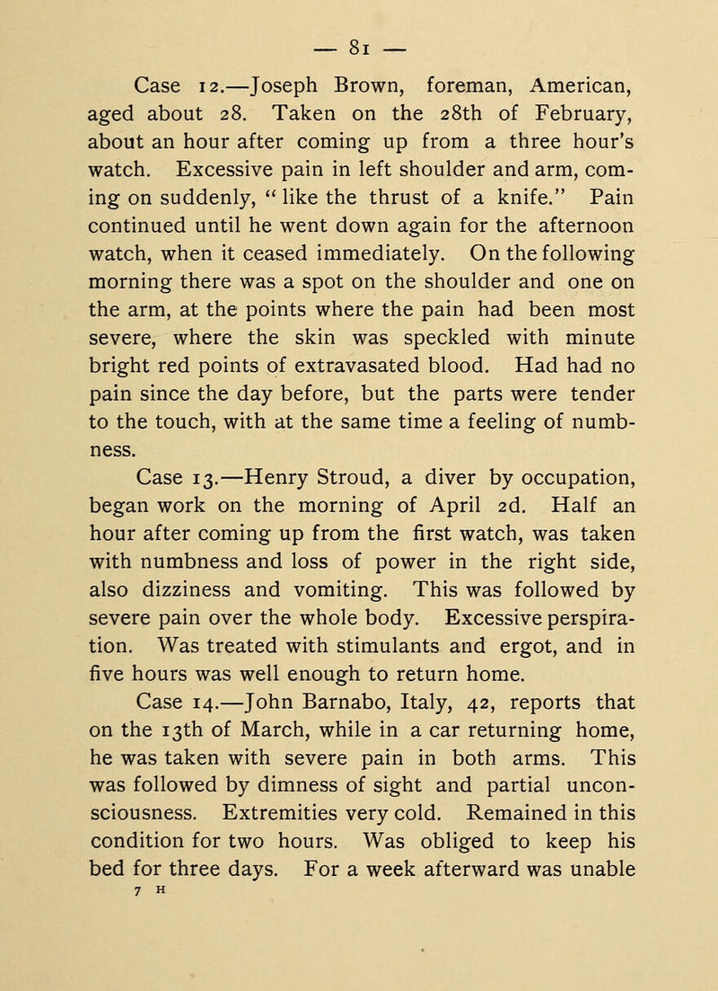 Case 12.—Joseph Brown, foreman, American, aged about 28. Taken on the 28th of February, about an hour after coming up from a three hour's watch. Excessive pain in left shoulder and arm, com- ing on suddenly,  like the thrust of a knife. Pain continued until he went down again for the afternoon watch, when it ceased immediately. On the following morning there was a spot on the shoulder and one on the arm, at the points where the pain had been most severe, where the skin was speckled with minute bright red points of extravasated blood. Had had no pain since the day before, but the parts were tender to the touch, with at the same time a feeling of numb- ness. Case 13.—Henry Stroud, a diver by occupation, began work on the morning of April 2d. Half an hour after coming up from the first watch, was taken with numbness and loss of power in the right side, also dizziness and vomiting. This was followed by severe pain over the whole body. Excessive perspira- tion. Was treated with stimulants and ergot, and in five hours was well enough to return home. Case 14.—John Barnabo, Italy, 42, reports that on the 13th of March, while in a car returning home, he was taken with severe pain in both arms. This was followed by dimness of sight and partial uncon- sciousness. Extremities very cold. Remained in this condition for two hours. Was obliged to keep his bed for three days. For a week afterward was unable