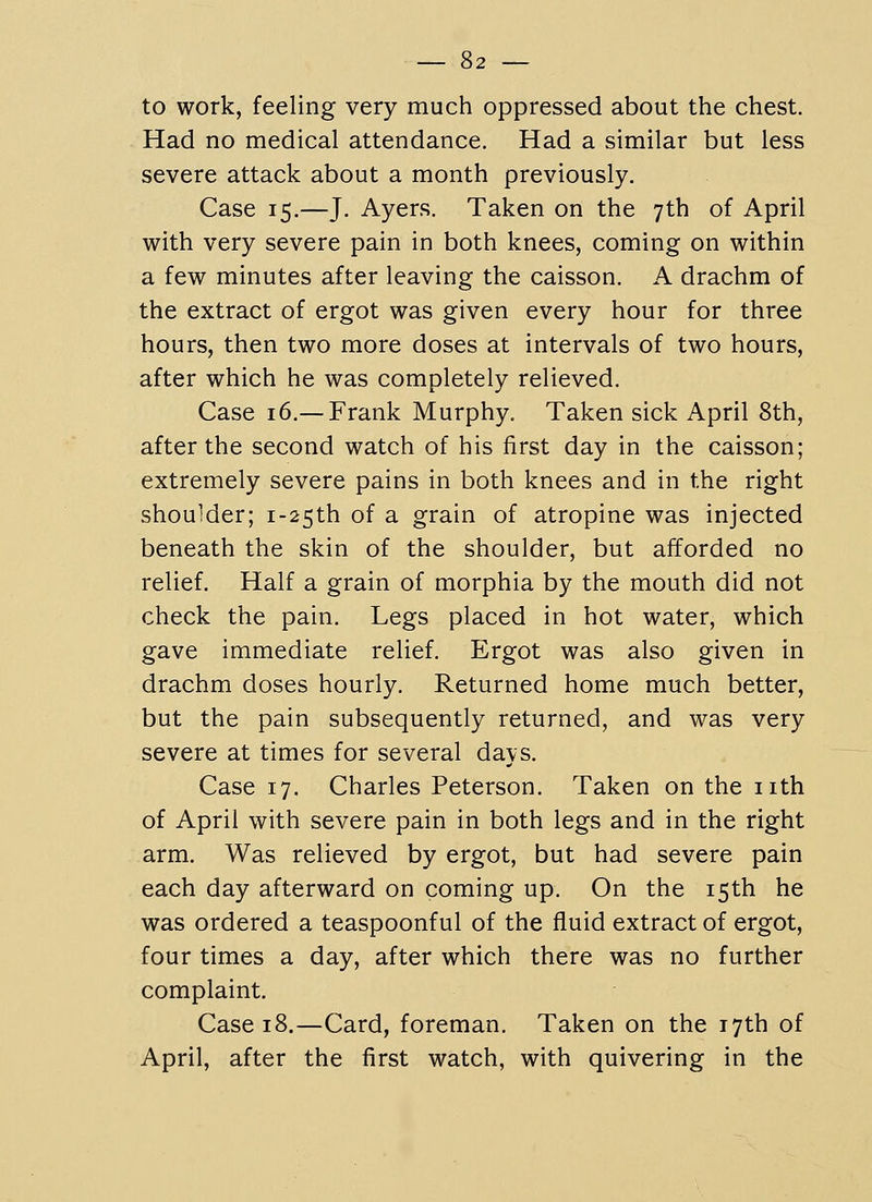 to work, feeling very much oppressed about the chest. Had no medical attendance. Had a similar but less severe attack about a month previously. Case 15.—J. Ayers. Taken on the 7th of April with very severe pain in both knees, coming on within a few minutes after leaving the caisson. A drachm of the extract of ergot was given every hour for three hours, then two more doses at intervals of two hours, after which he was completely relieved. Case 16.—Frank Murphy. Taken sick April 8th, after the second watch of his first day in the caisson; extremely severe pains in both knees and in the right shoulder; i-25th of a grain of atropine was injected beneath the skin of the shoulder, but afforded no relief. Half a grain of morphia by the mouth did not check the pain. Legs placed in hot water, which gave immediate relief. Ergot was also given in drachm doses hourly. Returned home much better, but the pain subsequently returned, and was very severe at times for several days. Case 17. Charles Peterson. Taken on the nth of April with severe pain in both legs and in the right arm. Was relieved by ergot, but had severe pain each day afterward on coming up. On the 15th he was ordered a teaspoonful of the fluid extract of ergot, four times a day, after which there was no further complaint. Case 18.—Card, foreman. Taken on the 17th of April, after the first watch, with quivering in the