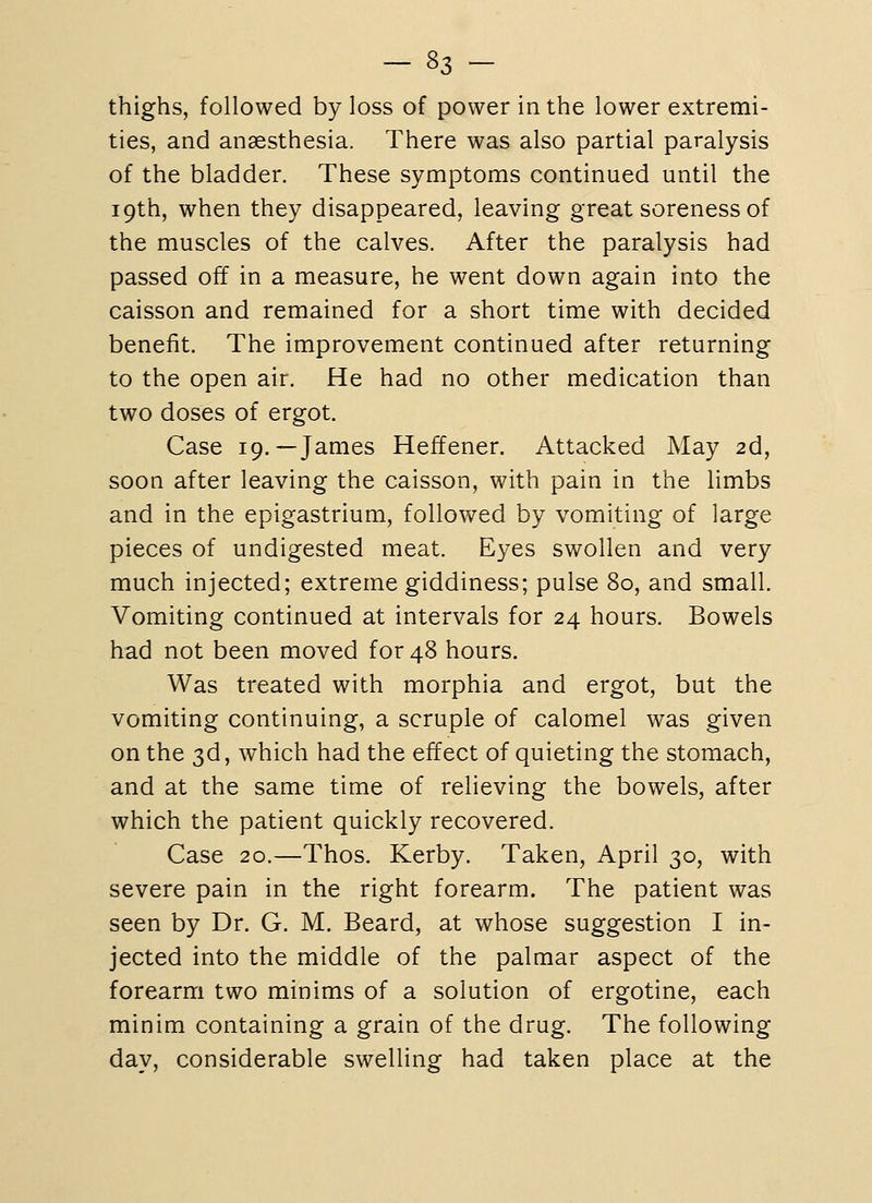 thighs, followed by loss of power in the lower extremi- ties, and anaesthesia. There was also partial paralysis of the bladder. These symptoms continued until the 19th, when they disappeared, leaving great soreness of the muscles of the calves. After the paralysis had passed off in a measure, he went down again into the caisson and remained for a short time with decided benefit. The improvement continued after returning to the open air. He had no other medication than two doses of ergot. Case 19.—James Heffener. Attacked May 2d, soon after leaving the caisson, with pain in the limbs and in the epigastrium, followed by vomiting of large pieces of undigested meat. Eyes swollen and very much injected; extreme giddiness; pulse 80, and small. Vomiting continued at intervals for 24 hours. Bowels had not been moved for 48 hours. Was treated with morphia and ergot, but the vomiting continuing, a scruple of calomel was given on the 3d, which had the effect of quieting the stomach, and at the same time of relieving the bowels, after which the patient quickly recovered. Case 20.—Thos. Kerby. Taken, April 30, with severe pain in the right forearm. The patient was seen by Dr. G. M. Beard, at whose suggestion I in- jected into the middle of the palmar aspect of the forearm two minims of a solution of ergotine, each minim containing a grain of the drug. The following day, considerable swelling had taken place at the