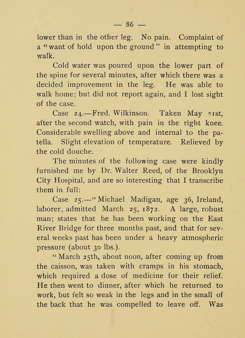 lower than in the other leg. No pain. Complaint of a want of hold upon the ground  in attempting to walk. Cold water was poured upon the lower part of the spine for several minutes, after which there was a decided improvement in the leg. He was able to walk home; but did not report again, and I lost sight of the case. Case 24.—Fred. Wilkinson. Taken May ^ist, after the second watch, with pain in the right knee. Considerable swelling above and internal to the pa- tella. Slight elevation of temperature. Relieved by the cold douche. The minutes of the following case were kindly furnished me by Dr. Walter Reed, of the Brooklyn City Hospital, and are so interesting that I transcribe them in full: Case 25.— Michael Madigan, age $6, Ireland, laborer, admitted March 25, 1872. A large, robust man; states that he has been working on the East River Bridge for three months past, and that for sev- eral weeks past has been under a heavy atmospheric pressure (about 30 lbs.).  March 25th, about noon, after coming up from the caisson, was taken with cramps in his stomach, which required a dose of medicine for their relief. He then went to dinner, after which he returned to work, but felt so weak in the legs and in the small of the back that he was compelled to leave off. Was