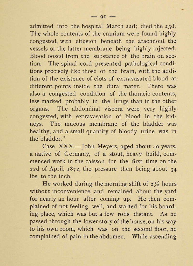 admitted into the hospital March 226; died the 23d. The whole contents of the cranium were found highly congested, with effusion beneath the arachnoid, the vessels ot the latter membrane being highly injected. Blood oozed from the substance of the brain on sec- tion. The spinal cord presented pathological condi- tions precisely like those of the brain, with the addi- tion of the existence of clots of extravasated blood at different points inside the dura mater. There was also a congested condition of the thoracic contents, less marked probably in the lungs than in the other organs. The abdominal viscera were very highly congested, with extravasation of blood in the kid- neys. The mucous membrane of the bladder was healthy, and a small quantity of bloody urine was in the bladder, Case XXX.—John Meyers, aged about 40 years, a native of Germany, of a stout, heavy build, com- menced work in the caisson for the first time on the 226. of April, 1872, the pressure then being about 34 lbs. to the inch. He worked during the morning shift of 2^ hours without inconvenience, and remained about the yard for nearly an hour after coming up. He then com- plained of not feeling well, and started for his board- ing place, which was but a few rods distant. As he passed through the lowerstoryof the house, on his way to his own room, which was on the second floor, he complained of pain in the abdomen. While ascending