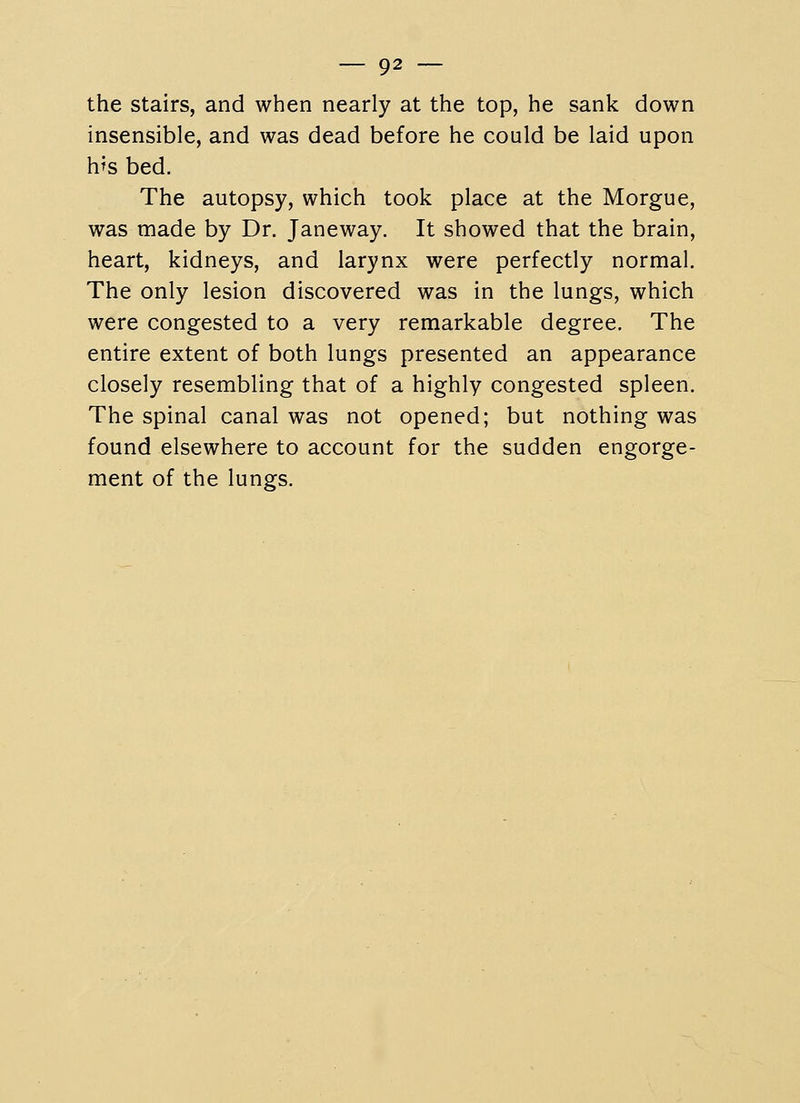 the stairs, and when nearly at the top, he sank down insensible, and was dead before he could be laid upon h^s bed. The autopsy, which took place at the Morgue, was made by Dr. Janeway. It showed that the brain, heart, kidneys, and larynx were perfectly normal. The only lesion discovered was in the lungs, which were congested to a very remarkable degree. The entire extent of both lungs presented an appearance closely resembling that of a highly congested spleen. The spinal canal was not opened; but nothing was found elsewhere to account for the sudden engorge- ment of the lungs.