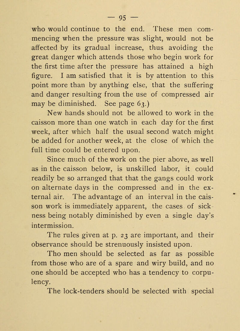 who would continue to the end. These men com- mencing when the pressure was sHght, would not be affected by its gradual increase, thus avoiding the great danger which attends those who begin work for the first time after the pressure has attained a high figure. I am satisfied that it is by attention to this point more than by anything else, that the suffering and danger resulting from the use of compressed air may be diminished. See page 6^.) New hands should not be allowed to work in the caisson more than one watch in each day for the first week, after which half the usual second watch might be added for another week, at the close of which the full time could be entered upon. Since much of the work on the pier above, as well as in the caisson below, is unskilled labor, it could readily be so arranged that that the gangs could work on alternate days in the compressed and in the ex- ternal air. The advantage of an interval in the cais- son work is immediately apparent, the cases of sick- ness being notably diminished by even a single day's intermission. The rules given at p. 23 are important, and their observance should be strenuously insisted upon. Tho men should be selected as far as possible from those who are of a spare and wiry build, and no one should be accepted who has a tendency to corpu- lency. The lock-tenders should be selected with special
