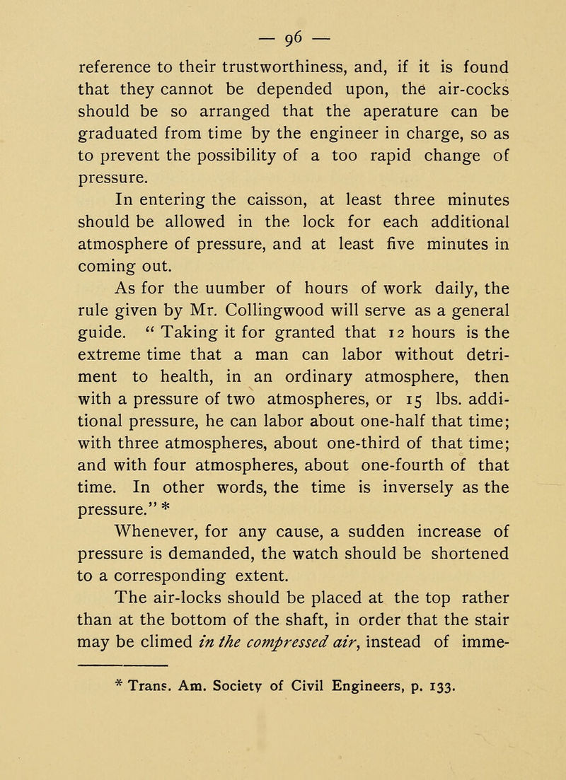 reference to their trustworthiness, and, if it is found that they cannot be depended upon, the air-cocks should be so arranged that the aperature can be graduated from time by the engineer in charge, so as to prevent the possibility of a too rapid change of pressure. In entering the caisson, at least three minutes should be allowed in the lock for each additional atmosphere of pressure, and at least five minutes in coming out. As for the number of hours of work daily, the rule given by Mr. CoUingwood will serve as a general guide.  Taking it for granted that 12 hours is the extreme time that a man can labor without detri- ment to health, in an ordinary atmosphere, then with a pressure of two atmospheres, or 15 lbs. addi- tional pressure, he can labor about one-half that time; with three atmospheres, about one-third of that time; and with four atmospheres, about one-fourth of that time. In other words, the time is inversely as the pressure. * Whenever, for any cause, a sudden increase of pressure is demanded, the watch should be shortened to a corresponding extent. The air-locks should be placed at the top rather than at the bottom of the shaft, in order that the stair may be climed in the compressed air^ instead of imme- * Trans. Am. Society of Civil Engineers, p. 133.