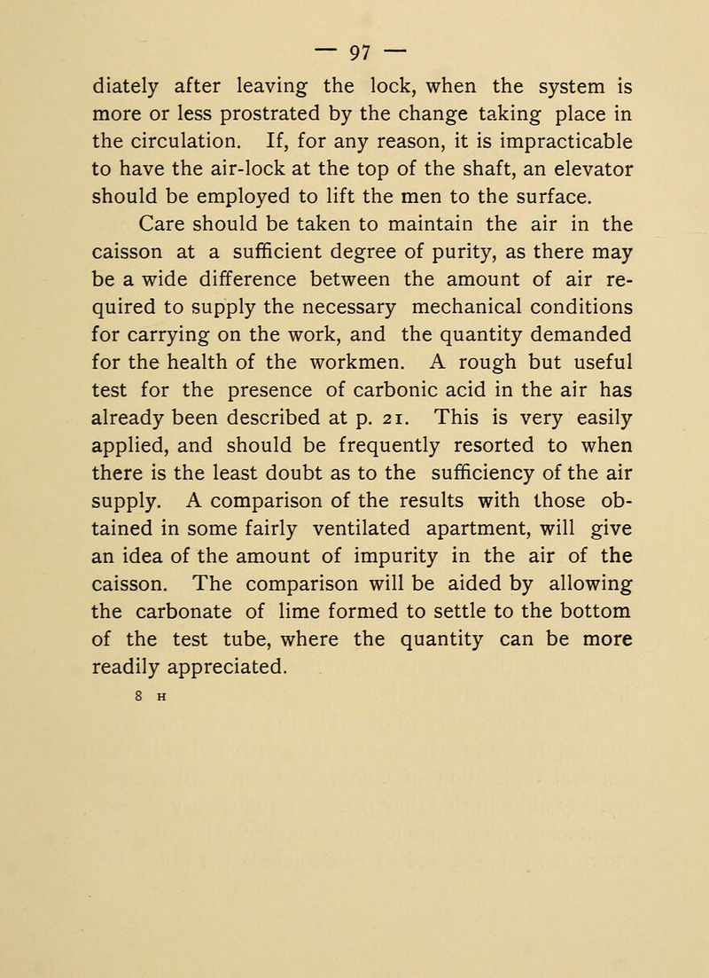 d lately after leaving the lock, when the system is more or less prostrated by the change taking place in the circulation. If, for any reason, it is impracticable to have the air-lock at the top of the shaft, an elevator should be employed to lift the men to the surface. Care should be taken to maintain the air in the caisson at a sufficient degree of purity, as there may be a wide difference between the amount of air re- quired to supply the necessary mechanical conditions for carrying on the work, and the quantity demanded for the health of the workmen. A rough but useful test for the presence of carbonic acid in the air has already been described at p. 21. This is very easily applied, and should be frequently resorted to when there is the least doubt as to the sufficiency of the air supply. A comparison of the results with those ob- tained in some fairly ventilated apartment, will give an idea of the amount of impurity in the air of the caisson. The comparison will be aided by allowing the carbonate of lime formed to settle to the bottom of the test tube, where the quantity can be more readily appreciated. 8 H