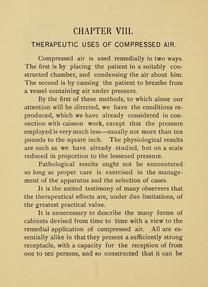 THERAPEUTIC USES OF COMPRESSED AIR. Compressed air is used remedially in two ways. The first is by placing the patient in a suitably con- structed chamber, and condensing the air about him. The second is by causing the patient to breathe from a vessel containing air under pressure. By the first of these methods, to which alone our attention will be directed, we have the conditions re- produced, which we have already considered in con- nection with caisson work, except that the pressure employed is very much less—usually not more than ten pounds to the square inch. The physiological results are such as we have already studied, but on a scale reduced in proportion to the lessened pressure. Pathological results ought not be encountered so long as proper care is exercised in the manage- ment of the apparatus and the selection of cases. It is the united testimony of many observers that the therapeutical effects are, under due limitations, of the greatest practical value. It is unnecessary to describe the many forms of cabinets devised from time to time with a view to the remedial application of compressed air. All are es- sentially alike in that they present a sufficiently strong receptacle, with a capacity for the reception of from one to ten persons, and so constructed that it can be