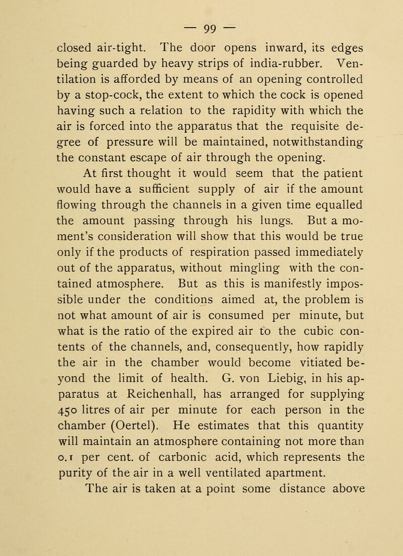 closed air-tight. The door opens inward, its edges being guarded by heavy strips of india-rubber. Ven- tilation is afforded by means of an opening controlled by a stop-cock, the extent to which the cock is opened having such a relation to the rapidity with which the air is forced into the apparatus that the requisite de- gree of pressure will be maintained, notwithstanding the constant escape of air through the opening. At first thought it would seem that the patient would have a sufficient supply of air if the amount flowing through the channels in a given time equalled the amount passing through his lungs. But a mo- ment's consideration will show that this would be true only if the products of respiration passed immediately out of the apparatus, without mingling with the con- tained atmosphere. But as this is manifestly impos- sible under the conditions aimed at, the problem is not what amount of air is consumed per minute, but what is the ratio of the expired air to the cubic con- tents of the channels, and, consequently, how rapidly the air in the chamber would become vitiated be- yond the limit of health. G. von Liebig, in his ap- paratus at Reichenhall, has arranged for supplying 450 litres of air per minute for each person in the chamber (Oertel). He estimates that this quantity will maintain an atmosph&re containing not more than o. I per cent, of carbonic acid, which represents the purity of the air in a well ventilated apartment. The air is taken at a point some distance above