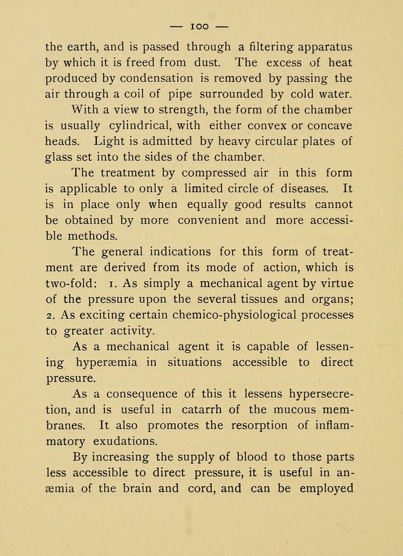 the earth, and is passed through a filtering apparatus by which it is freed from dust. The excess of heat produced by condensation is removed by passing the air through a coil of pipe surrounded by cold water. With a view to strength, the form of the chamber is usually cylindrical, with either convex or concave heads. Light is admitted by heavy circular plates of glass set into the sides of the chamber. The treatment by compressed air in this form is applicable to only a limited circle of diseases. It is in place only when equally good results cannot be obtained by more convenient and more accessi- ble methods. The general indications for this form of treat- ment are derived from its mode of action, which is two-fold: I. As simply a mechanical agent by virtue of the pressure upon the several tissues and organs; 2. As exciting certain chemico-physiological processes to greater activity. As a mechanical agent it is capable of lessen- ing hypergemia in situations accessible to direct pressure. As a consequence of this it lessens hypersecre- tion, and is useful in catarrh of the mucous mem- branes. It also promotes the resorption of inflam- matory exudations. By increasing the supply of blood to those parts less accessible to direct pressure, it is useful in an- semia of the brain and cord, and can be employed