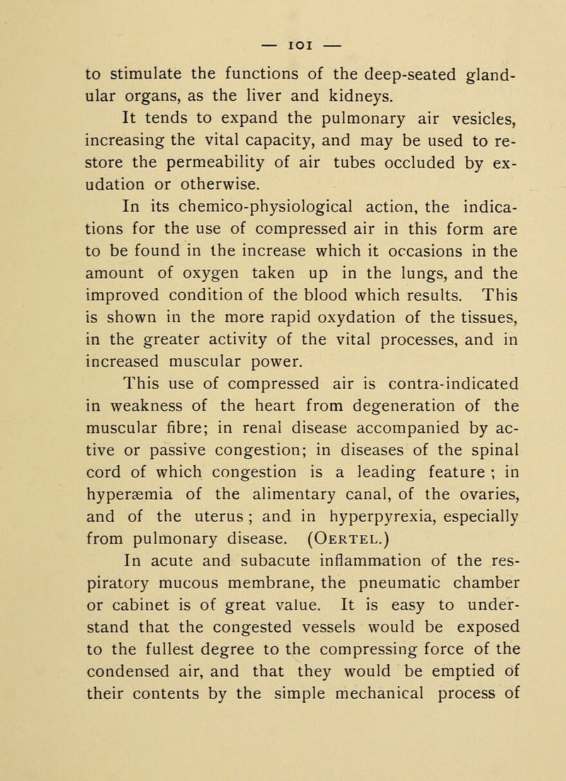 — lOI to stimulate the functions of the deep-seated gland- ular organs, as the liver and kidneys. It tends to expand the pulmonary air vesicles, increasing the vital capacity, and may be used to re- store the permeability of air tubes occluded by ex- udation or otherwise. In its chemico-physiological action, the indica- tions for the use of compressed air in this form are to be found in the increase which it occasions in the amount of oxygen taken up in the lungs, and the improved condition of the blood which results. This is shown in the more rapid oxydation of the tissues, in the greater activity of the vital processes, and in increased muscular power. This use of compressed air is contra-indicated in weakness of the heart from degeneration of the muscular fibre; in renal disease accompanied by ac- tive or passive congestion; in diseases of the spinal cord of which congestion is a leading feature ; in hyperaemia of the alimentary canal, of the ovaries, and of the uterus ; and in hyperpyrexia, especially from pulmonary disease. (Oertel.) In acute and subacute inflammation of the res- piratory mucous membrane, the pneumatic chamber or cabinet is of great value. It is easy to under- stand that the congested vessels would be exposed to the fullest degree to the compressing force of the condensed air, and that they would be emptied of their contents by the simple mechanical process of