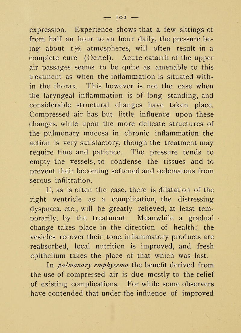 expression. Experience shows that a few sittings of from half an hour to an hour daily, the pressure be- ing about i;^ atmospheres, will often result in a complete cure (Oertel). Acute catarrh of the upper air passages seems to be quite as amenable to this treatment as when the inflammation is situated with- in the thorax. This however is not the case when the laryngeal inflammation is of long standing, and considerable structural changes have taken place. Compressed air has but little influence upon these changes, while upon the more delicate structures of the pulmonary mucosa in chronic inflammation the action is very satisfactory, though the treatment may require time and patience. The pressure tends to empty the vessels, to condense the tissues and to prevent their becoming softened and oedematous from serous infiltration. If, as is often the case, there is dilatation of the right ventricle as a complication, the distressing dyspnoea, etc., will be greatly relieved, at least tem- porarily, by the treatment. Meanwhile a gradual change takes place in the direction of health: the vesicles recover their tone, inflammatory products are reabsorbed, local nutrition is improved, and fresh epithelium takes the place of that which was lost. In pulmonaj^y emphysema the benefit derived from the use of compressed air is due mostly to the relief of existing complications. For while some observers have contended that under the influence of improved